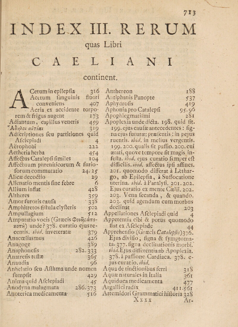 7*3 s quas Libri C' A E L I continent. N I Cetumin epilepfia 316 Acetum fanguinis fluori conveniens 407 Acria ex accidente torpo¬ rem & frigus augent 173 Adiantum, capillus veneris 45-9 vA^Ao* afaicii 319 Adfcriptiones feu partitiones quid Afclepiadi 4 Aerophobi 222 Aetheria herba 474 Affedus Catalepfi fimiles 104 Affeduum phreniticorum & ferio - forum commutatio 24.25* Alicas decodio 29 Alienatio mentis fine febre 6 Allium inflat 428 Altheres 35*9 Amor furoris caufa ' 338 Amphitretos fiftulaclyfleris 5*02 Ampullagium fiz Amputatio vocis (Grascis xo7r/i) unde? 378. curatio ejusre- centis. ibid. inveterata 379 Anacoeliasmus 426 Anagoge 389 Anaphonefis 282.333 Anatretis tcftas 365* Anaudia 96 Anhelatio feu Afihmaunde nomen 1 537 419 95-96 281 fumpfit Anima quid Afclepiadi Anodyna malagmata Anoterica medicamenta 429 45* 286-. 373 516 Anthereon Antiphanis Panopte Aphydrpfis A phonia pro Catalepfi Apophlegmatiimi Apoplexia unde dida. 198. quid fit. 199. ejus caulae antecedentes: fig- naejus futuras: praefectis: in pejus ruentis, ibid. in melius vergentis. 199. 200. qualis fit paffio. 200. cui aetati, quove tempore fit magis in- fefia. ibid. ejus curatio fempereft difficilis, ibid. affedus ipfi affines. 201. quomodo differat a Lethar¬ go, ab Epilepfia, a Suffocatione uterina, ibid. aParalyfi. 201.202. Ejus curatio ex mente Caelii. 202. 203. Vena fecanda , & quando. 203. quid agendum cum morbus declinat 203 Appellationes Afclepiadi quid 4 Appetentia cibi & potus quomodo fiat ex Afckpiade 44 Apprehenfio (Graecis Catalepjis)376. Ejusdivifio, figna & fymptoma- ta. 377. figna declinationis morbi.' ibid. Ej u s d iff e re n t i a ab A pop I e x ia. 378.2 paffione Cardiaca. 378. e- jus curatio, ibid. Aqua de tindionibus ferri 318 Aquas naturales in Italia 3^1 Aquiduca medicamenta 477 Argal lici radix 411.561 Artemidori Grammatici hifioria 328 X x x x Ar-