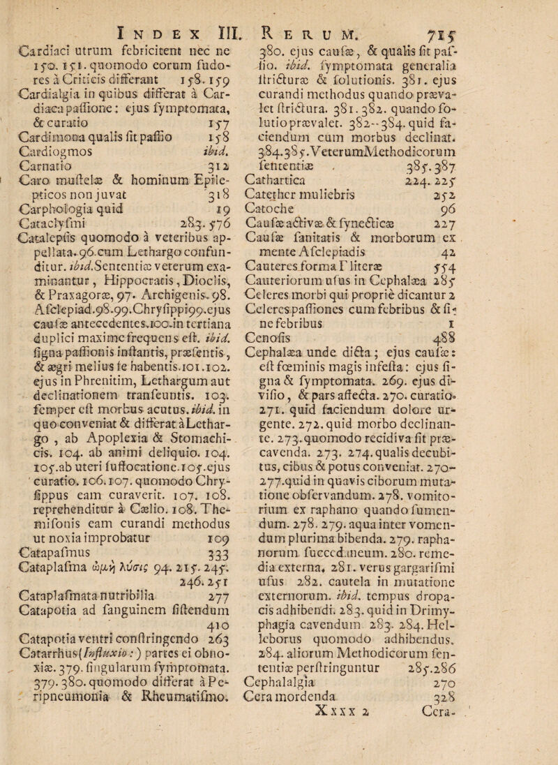 Cardiaci utrum febricitent nec ne iyo.15:1. quomodo eorum fudo- res a Criticis differant 158.159 Cardialgia in quibus differat a Car- diacapaffione: ej us fymptomata, & curatio 157 Cardimona qualis fit pafilo 1 $8 Gardiogmos ibid. Carnatio 312 Caro muflelss & hominum Epile¬ pticos non juvat 318 Carphologia quid 19 Cataclyfmi 283. 576 Catalcpiis quomodo a veteribus ap¬ pellata. 96.aam Lethargo confun¬ ditur. ^«/.Sententiae veterum exa- 380. ejus caufe& qualis fit paf- i\o. ibid. fymptomata generalia ltridturrc & Solutionis. 381. ejus curandi methodus quando praeva¬ let ftridfura. 381.382. quando fo- lutiopraevalet. 382-384. quid fa¬ ciendum cum morbus declinat. 3*84.38 5. Veter umMethodicorum lentendae . 385'. 387 Cathartica 224.225* Catether muliebris zfz Catoche 96 Catifaea£Hva&.& fynefticae 227 Caufae fa nitaris & morborum ex mente Afcleptadis 42 Casteresibrma F Mterae 574 minantur, Hippocratis ,Dioclis, Cauteriorum ufus in Cephalaea 285* & Praxagorse, 97. Archigenis, 98. Celeres morbi qui proprie dicantur 2 Afdepiad.98.99.Chryfippr99.ejus Celeres pafiiones cum febribus &1L cau-fae antecedenteSvEoain tertiana ne febribus 1 duplici maxime frequens efh ibid. figna paffionis inflantis, prxfentis, & aegri melius fe habentis. 101.102. ejus in Phrenitim, Lethargum aut declinationem tranfeuntis. 103. femper cfi morbus- acatus, ibid. in quo conveniat & differat aLethar- go , ab Apoplexia & Stomachi¬ cis-. 104. ab animi deliquio. 104. loy.ab uteri luffocatione.Toy.ejus ' curatio. 106.107. quomodo Chry- fippus eam curaverit. 107. 108. reprehenditur a Caslio. 108. The- m i Tonis eam curandi methodus ut noxia improbatur 109 Catapafmus 333 Cataplafma wpj} Avtrig 94. 21 y. 2457 246. 2yr Cataplafmata nutribilia 277 Catapotia ad fanguinem fidendum 410 Catapotia ventri confiringendo 263 Catarrhus [Influxio:) partes ei obno¬ xiae. 379. lingularum fymptomata. 379. 380. quomodo differat aPe- ripneumonia & Rheumatifmo. Ceno fis 488 Cephalaea unde di6la ; ejus caulae: eftfoeminis magis infella: ejus fi¬ gna & fymptomata. 269. ejus di- vifio, & pars affedfa. 270. curatio» 271. quid faciendum dolore ur¬ gente. 272. quid morbo declinan¬ te. 273. quomodo recidiva fit prae¬ cavenda. 273. 274. qualis decubi¬ tus, cibus & potus conveniat. 270- 277.quid in quavis ciborum muta¬ tione obfervandum. 278. vomito¬ riam ex raphano quando fu men¬ dum. 278. 279. aqua inter vomen¬ dum plurima bibenda. 279. rapha¬ norum fucccdaneum. 280. reme¬ dia externa* 281. verus gargarifmi ufus 282. cautela in mutatione externorum, ibid. tempus dropa¬ cis adhibendi. 283. quid in Drimy¬ phagia cavendum 283. 284. Hel- lcborus quomodo adhibendus. 284. aliorum Methodicorum fen- tentiae perfiringuntur 2857286 Cephalalgia 270 Cera mordenda 328 1