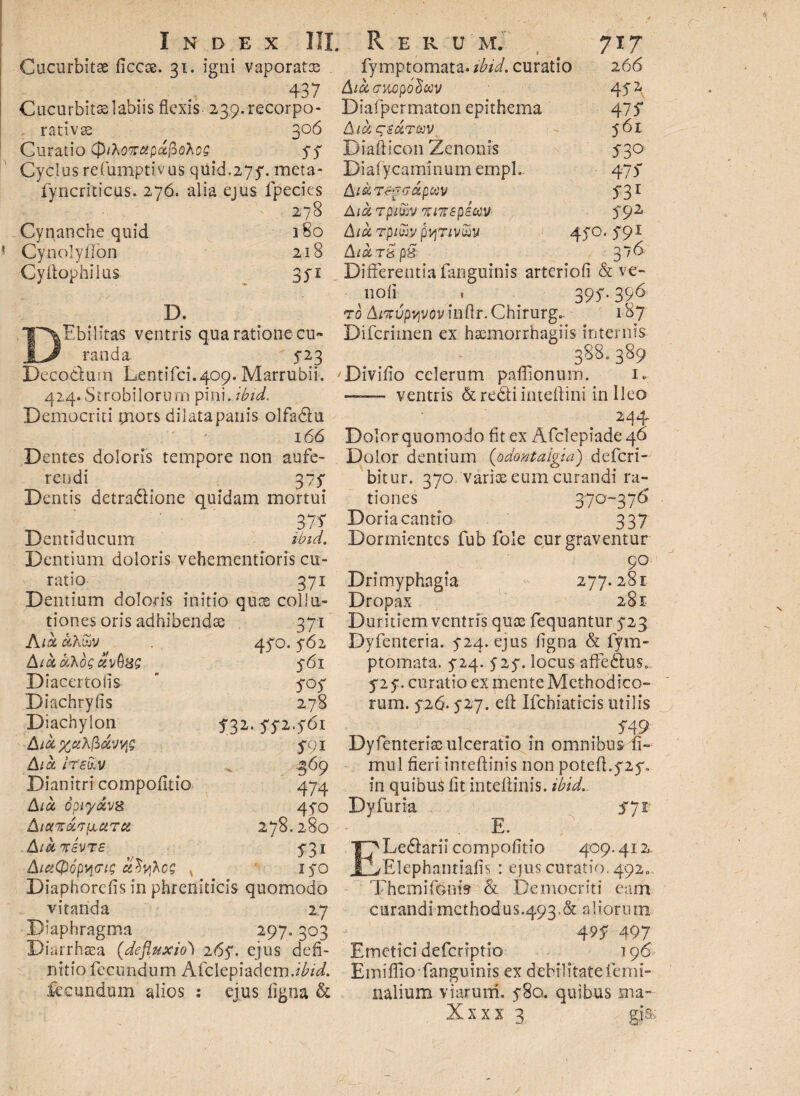 Index Cucurbitae ficcae. 31. igni vaporares 437 Cucurbitae labiis flexis 239. recorpo¬ rativae 306 Curatio (p/XoTapafidhos SS Cyclus reCumptivus qiiid.27f. meta* fyncriticus. 276. alia ejus fpecies 278 Cynanche quid 180 CynolylTon 218 Cyflophilus 3)i D. ^Ebi litas ventris qua ratione cu¬ randa s 23 Decodlum LentiTci.409. Marrubii. 424. Strobilorum pini. ibid. Democriti rnors dilata panis olfadlu 166 Dentes doloris tempore non aufe- reudi 377 Dentis detradlione quidam mortui 37f Dentiducum ibid. Dentium doloris vehementioris cu¬ ratio 371 Dentium doloris initio quas collu¬ tiones oris adhibendae 371 Aid olK AiddAog D lacerto iis Diachryfis Diachylon Aid %ciXfidvv\g Aid itsikv Dianitri compofltio Aid opiydvs AltXTd'T(JL.CiTC& Aid 7TSVTS 470. y6: 561 7°7 278 732- yy2.y61 791 369 474 4 5*° 278.280 73* I)”0 AiciQ)Qpv\<7ic, ctAv^og N Diaphorefls in phreniticis quomodo vitanda 27 Diaphragma 297.303 Diarrhsea (defluxio') 265. ejus defi¬ nitio fecundum Afclepiadcm.i^. fecundum alios : ejus ligna & Rerum. 717 fymptomata. ibid. curatio 266 AidcKOpodccv 452 Diafpermaton epithema 477 Aidqid tqjv 561. Diafticon Zenonis 530 DialycaminumempL. 475* AidTffvdpav 5*31 Aid Tpim %ITT£psav S92, Aidrpi&vpvfrivm 45'°* 791 Aidrtspg 376 Differentia fanguinis arteriofi & ve- nofi^ . 397-396 to AiKvpyvov inflr. Chirurg. 187 Difcrimen ex hsemorrhagiis internis 388.389 Divifio celerum paflionuin. 1. —— ventris & reddi inteflini in Ileo 2d4 Dolor quomodo fit ex AfcTepiade 46 Dolor dentium (odontaigia) deferi- bitur. 370 varice eum curandi ra¬ tiones 370-376 Doria cantio 337 Dormientes fub fole cur graventur 90 Drimyphagia 277.281 Dropax 281 Dur itiem ventris quoe fequantur 523 Dyfenteria. 5-24. ejus ligna & fym¬ ptomata. ^24.425'. locus affedtus. 5*2 y. curatio ex mente Methodico¬ rum. 5-26.527. eff Ifchiaticis utilis 749 Dyfcnteriae ulceratio in omnibus fi- mul fieri intellinis non poteft.5'25'. in quibus fit intellinis. ibid. Dy furia m E. Ledlarii compofitio 409.412 Elephantialis : ejus curatio. 492. Themifonis & Democriti eam curandimcthodus.493.6t aliorum 497 497 Emetici deferiptio 196 Emiflio-fanguinis ex debilitate femi¬ nalium viarum. y8o.. quibus ma-