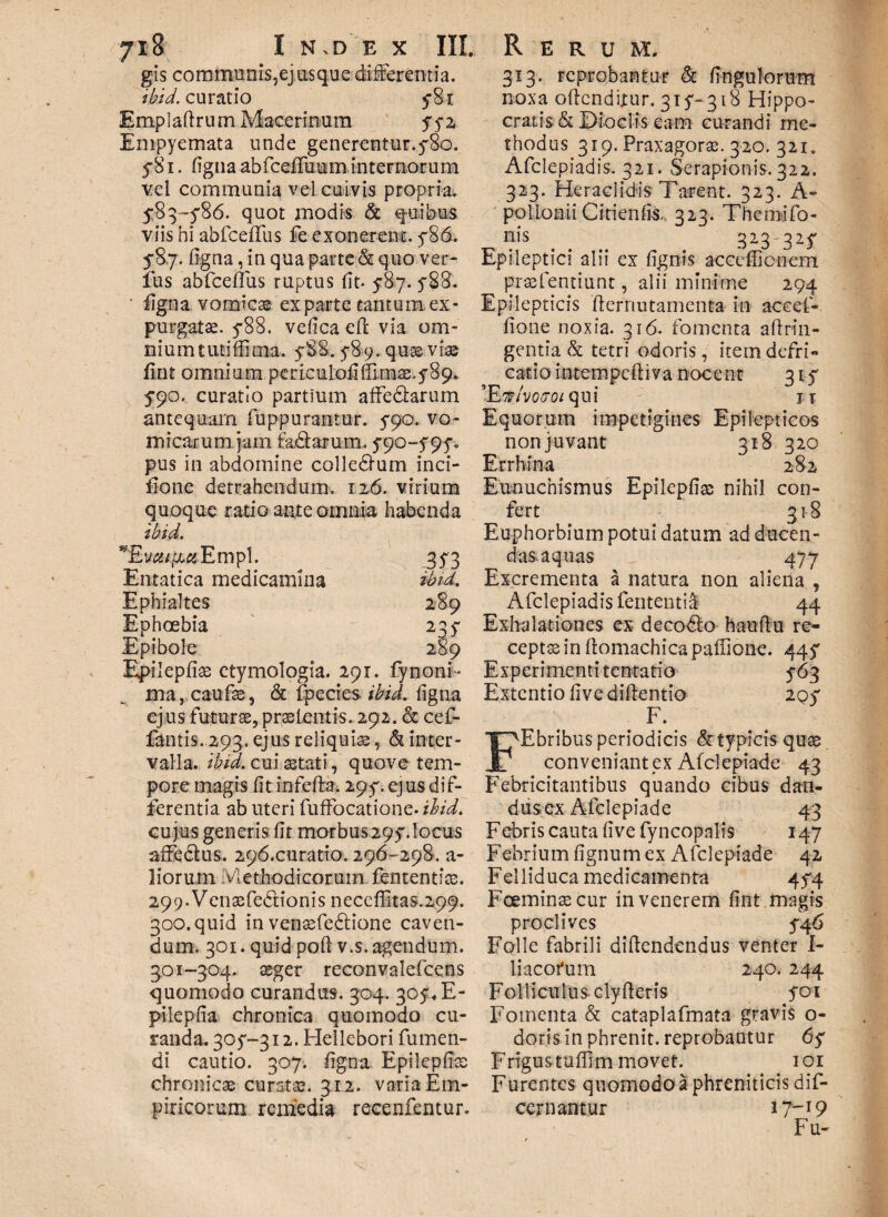 gis communis, ej usque differentia. ibid. curatio 5*8r Empladrum Macerinum 772 Empyemata unde generentur.780. 781. ligna abfcelfuum internorum vel communia vd cuivis propria. 5-83 -5'86. quot modis & q-uibus viis hi abfceflus fe exonerent. 786. 5*8.7. ligna, in qua parte & quo ver¬ ius abfceflus ruptus (it- 587. 588. ■ ligna vomicae exparte tantum.ex¬ purgatae. 788. velica eft via om¬ nium tuti Sima. 588.589. qu^ viae lin t omnium per ic ulod (Em $.589. 5*90. curatio partium affe&arum 313. reprobantur & lingulorum noxa odcndixur, 315- 318 Hippo¬ cratis & Dioelis eam curandi me¬ thodus 319. Praxagorse. 320. 321. Afclepiadis. 321. Serapionis. 322. 323. Heraclidis Tarent. 323. A- pollonii Citienlis, 323. The mi To¬ nis . 323 327 Epileptici alii ex lignis acccffionem prasfentiunt, alii minime 294 Epilepticis derrmtamenta in accef- lione noxia. 316. fomenta aftrin- gentia & tetri odoris, item defri- catio intempcdiva nocent 315* ’EWvoa*o/ qui jt antequam fuppurantur. 590. vo¬ micarum jam fadlarum. 790--797. pus in abdomine colledlum inci- iione detrahendum. 126. virium quoque ratio ante omnia habenda ibid. Empl. 373 Entatica medicamina ibid. Ephialtes 289 Ephoebia 237 Epibole 289 Epileplise etymologia. 291. fy nom¬ ina ,caufa3, & fpecies ibid. ligna ejus futurae, praetentis. 292. & cef- fantis. 293. ejus reliquiae, & inter¬ valla. ibid. cui aetati, quove tem¬ pore magis lit infefla. 297. ejus dif¬ ferentia ab uteri fuffocatione. ihid. cujus generis fit morbus297.locus affe&us. 296.curatio. 296-298. a- liorum Methodi cocum, fen tenti te. 299. VcnsfeCtionis neccffitas.299. 300. quid in venaefedlione caven¬ dum. 301. quid poli v.s. agendum. 301-304. seger reconvalefcens quomodo curandus. 304. 307, E- pilepfia chronica quomodo cu¬ randa. 307-312. Hellebori Tumen¬ di cautio. 307. ligna Epileplise chronicae curatae. 312. varia Em¬ piricorum remedia recenfentur. Equorum impetigines Epilepticos non juvant 318 320 Errhina 282 Eunuchismus Epilcpliae nihil con¬ fert 318 Euphorbium potui datum ad ducen- dasaquas J 477 Excrementa a natura non aliena , Afclepiadis fententia- 44 Exhalationes ex decodlo haudu re¬ ceptae in domachica paffione. 447 Experimenti tentatio 763 Extentio live didentia 2Q7 F. FEbribus periodicis & typicis quae conveniant ex Afclepiade 43 Febricitantibus quando cibus dan- dusex Afclepiade 43 Febris cauta live fyncopalis 147 Febrium lignum ex Afclepiade 42 Felliduca medicamenta 474 Fceminaecur in venerem fint magis proclives 746 Folle fabrili didendendus venter I- liacofum 240. 244 Folliculus, elyderis 701 Fomenta & cataplafmata gravis o- doris in phrenit. reprobantur 67 F rigus tuffim movet. 101 F urentes quomodo a phreniticis dif- cern antur 17-19 Fu-