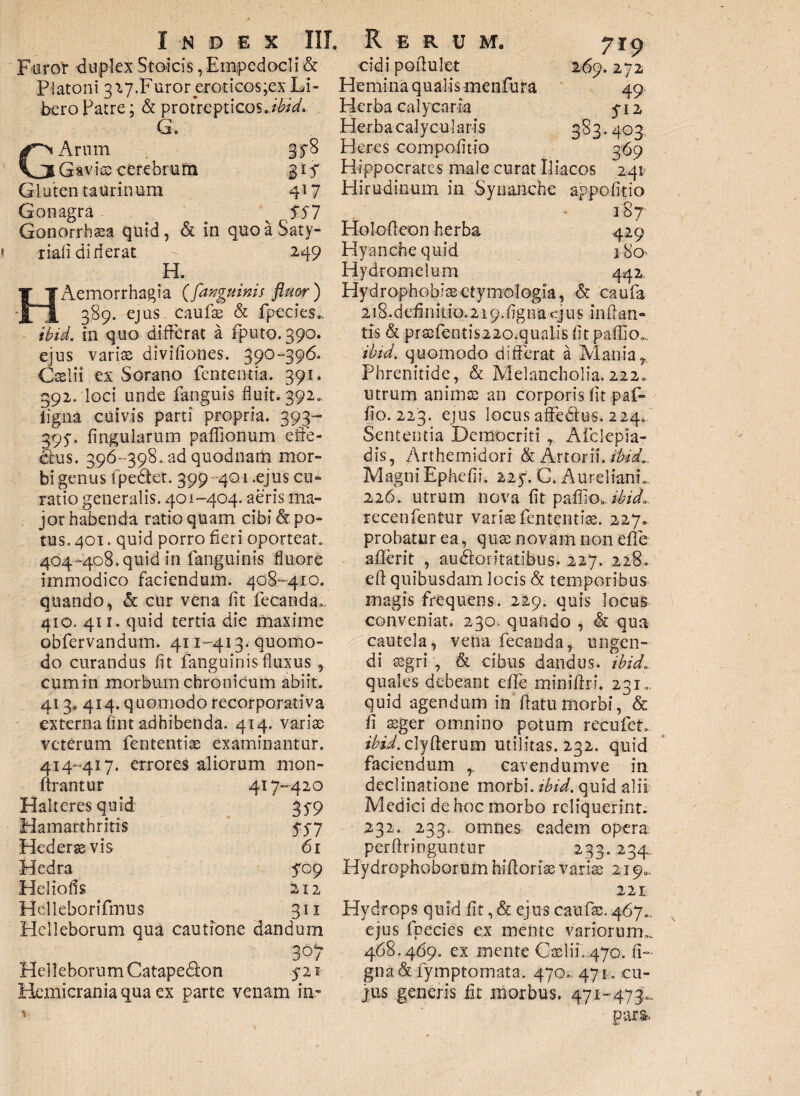 Furor duplex Stoicis, Empedocli & Platoni 3^7.Furoreroticos;ex Li¬ bero Patre; & protrepticos./^. G. GArum gy8 Gavise cerebrum 31 f Gluten taurinum 417 Gonagra . ^ SS7 Gonorrhssa quid, & in quoaSaty- riafi dirlerat - 249 H. 'Aemorrhagia ([anguinis fluor ) __ 389. ejus caulae & fpecies». ibid. in quo differat a fputo. 390. ejus variae divifiones. 390-396. Caelii ex Sorano fententia. 391. 392. loci unde fanguis fluit. 392. ligna cuivis parti propria. 393- 395-. lingularum paffionum efie- dtus. 396-398, ad quodnam mor¬ bi genus fpe&et. 399 401.ejus cu¬ ratio generalis. 401-404. aeris ma¬ jor habenda ratio quam cibi &. po¬ tus. 401. quid porro fieri oporteat. 404 -408. quid in fanguinis fluore immodico faciendum. 408-410. quando, & cur vena fit fecanda». 410, 411. quid tertia die maxime obfervandum. 411-413.- quomo¬ do curandus fit fanguinis fluxus , cumin morbum chronicum abiit. 413* 414. quomodo recorporativa externa fint adhibenda. 414. variae veterum fententiae examinantur. 414-417. errores aliorum mon- ftrantur 417-420 Halteres quid 379 Hamarthritis 557 Hederae vis 61 Hedra 709 Heliofis 212 Helleborifmus 311 Helleborum qua cautione dandum 307 Helleborum Catapedfon 521 Hemicrania qua ex parte venam ia- eidi pofiulet Hemina qualis menlura 719 272 49 Herba calycaria 712 Herbacalycularis 383.403.. Heres com politio 369 Hippocrates male curat Iliacos 24* Hirudinum in Synanche appofitio 187 429 180 Holofteon herba Hyanche quid Hydromelum 442 Hydrophobia etymologia, & caufa 218.definitiq.219.figna cjus inftan- tis & praefentis22o.qualis fit pallio... ibid. quomodo differat a Mania r Phrenitide, & Melancholia.222. utrum anima; an corporis fit paf- fio. 223. ejus locus affedus. 224. Sententia Democriti Aficlepia- dis, Arthemidori & Artor ii. ibid.. Magni Ephefii. 227. C. AurelianL 226. utrum nova fit paffio. ibid.. recenfentur variae fententiae. 227. probatur ea, quae novam non efie afiferit , audforitatibus. 227. 228. ell quibusdam locis & temporibus magis frequens. 229. quis Jocus conveniat. 230. quando , & qua cautela, vena fecanda, ungen¬ di aegri , & cibus dandus, ibid7 quales debeant efle minifiri. 231,., quid agendum in fiatumorbi, & fi aeger omnino potum recufet. /Gi.clyfterum utilitas. 232. quid faciendum cavendumve in declinatione morbi, ibid. quid alii Medici de hoc morbo reliquerint. 232. 233. omnes eadem opera perftringuntur 233. 234, Hydrophoborum hifforise varia; 219., 221 Hydrops quid fit, & ejus caufae. 467.. ejus fpecies ex mente variorum,. 468.469. ex mente Caelii. 470. li¬ gna & fymptomata. 470» 471. cu¬ jus generis fit morbus. 471-473,..