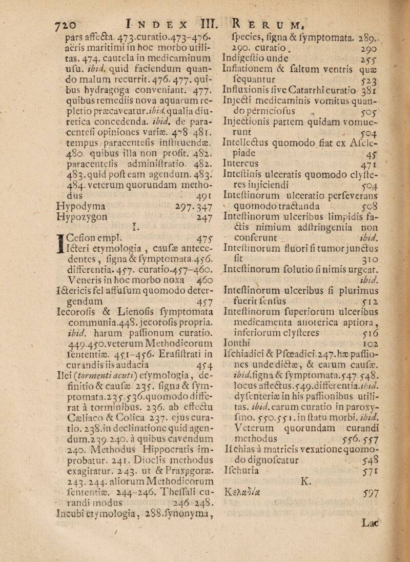 pars affe&a, 473.curatio.473-476. aeris maritimi in hoc morbo utili- tas. 474. cautela in medicaminum ufu. ibid. quid faciendum quan¬ do malum recurrit. 476. 477. qui¬ bus hydragoga conveniant. 477. quibus remediis nova aquarum re¬ pletio praecaveatur.?^qualia diu¬ retica concedenda, ibid. de para- centefi opiniones varis. 4^8 481. tempus paracentefis inlhtucnds. 480 quibus illa non profit. 482. paracentefis adminiffratio. 482. 483. quid pofteam agendum. 483. 484. veterum quorundam metho¬ dus •' 491 Hypodyma 297.347 Hypozygon 247 i. ICefionemph 47^ Idberi etymologia , caufs antece¬ dentes , ligna & fymptomata.45-6. differentia. 45*7. curatio.457-460. Veneris in hoc morbo noxa 460 ISericis fel affufum quomodo deter¬ gendum 457 lecorofis & Lienofis fymptomata communia.448. jecorofis propria. ibid. harum paffionum curatio. 449.4$,o.veterum Methodicorum lententis. 471 -476. Erafiftrati in curandis iis audacia qyq Ilei {tormentiacuti) etymologia, de¬ finitio & caufs. 235^. figna & fym- ptomat a. 2 3 y. y 3 6. q uo modo d i fte- rat a torminibus. 236. ab effcChi Csliaco & Colica 237. ejus cura¬ tio. 238.1*11 declinatione quid agen¬ dum.2 39.240. a quibus cavendum 240. Methodus Hippocratis im¬ probatur. 241. Dioclis methodus exagitatur. 243. ut & Praxpgors. 243. 244. aliorum Methodicorum lententis. 244 246. Theffali cu¬ randi modus 246 248. Incubi etymologia, i88.fynony ma, fpecies, figna & fymptomata. 289, 290. curatio. 290 Indigeftio unde 257 Inflationem & faltum ventris quae loquantur 5-23 Influxionis live Catarrhi curatio 381 Injedii medicaminis vomitus quan¬ do perniciofus « ycy Inje&ionis panem quidam vomue¬ runt „ 5-04 Intelle&us quomodo fiat ex Afcle- piade qy Intercus 471 Intefiinis ulceratis quomodo clyffe- res injiciendi yoq Inteftinorum ulceratio perfeverans ' quomodo tradlanda yo8 Inteflinorum ulceribus limpidis fa- 6tis nimium adfiringentia non conferunt, ibid. Inteflinorum fluori fi tumorjunefus fit 31° Inteftinorum folutio fi nimis urgear. ibid. Inteflinorum ulceribus fi plurimus fuerit fenfus yi2 Inteftinorum fuperiorum ulceribus medicamenta anoterica aptiora, inferiorum clyfteres y 1 <5 Ionthi 102 Ifchiadici & Pfceadici.247.hs paffio- nes unde didis, & earum caufs. ibidS\gn a& fymptomata.y47.y48. locus afledtus.yqq.differ entia.ibid. dyfenteris in his paffionibus utili¬ tas. ibid. earum curatio in paroxy- fmo. yyo.yy 1 .in flatu morbi, ibid. Veterum quorundam curandi methodus yy6. yy7 IIchias a matricis vexationequomo- do dignofeatur Ifchuria K ehaVct K. 54 8 511 597 Lac