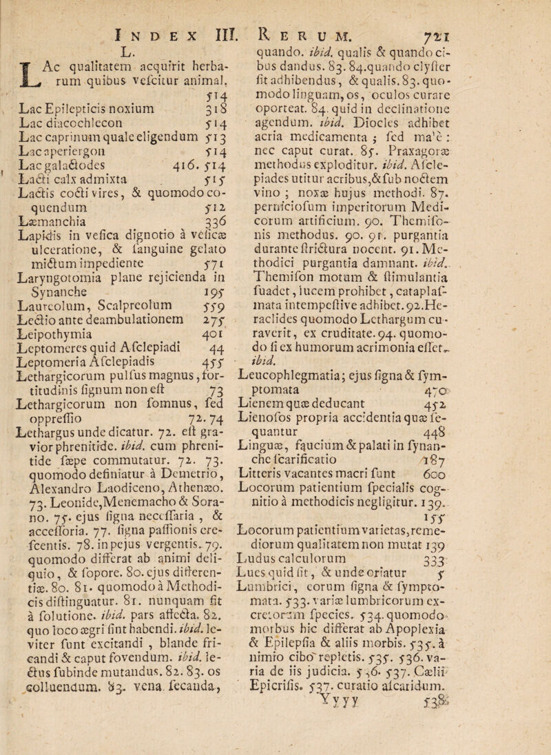 L. LAc qualitatem acquirit herba¬ rum quibus vefcitur animal. m Lac Epilepticis noxium 318 Lac diacochlecon y14 Lac caprinum quale eligendum yi3 Lacnperiergon fiq Lacgaladodes 416. 5*14 Ladli calx admixta . yi y Ladis codi vires, & quomodoco- quendum yi2 Lssmanchia 336 Lapidis in vefica dignotio a veiicae ulceratione, & fanguine gelato midum impediente 571 Laryngotomia plane rejicienda in Synanche 1 95- Laureolum, Scalpreolum 579 Ledio ante deambulationem ijf Leipothymia 401 Leptomeres quid Afclepiadi 44 Leptomeria Afclepiadis 4yy Lethargicorum pulfus magnus, for¬ titudinis lignum non eft 73 Lethargicorum non fomnus, fed opprellio 72.74 Lethargus unde dicatur. 72. ell gra¬ vior phrenitide, ibid. cum phreni¬ tide feepe commutatur. 72. 73. quomodo definiatur a Demetrio, Alexandro Laodiceno, Athenaeo. 73. Leonide,Menemacho & Sora- no. 7y. ejus ligna necclTaria , & accelToria. 77. ligna paffionis cre- fcentis. 78.inpejus vergentis. 79. quomodo differat ab animi deli¬ quio , & fopore. 80. ejus difieren- tix. 80. 81. quomodo a Methodi¬ cis diftinguatur. 8r. nunquam fit a folutione. ibid. pars affeda. 82. quo loco aegri lint habendi, ibid. le¬ viter funt excitandi , blande fri¬ candi & caput fovendum, ibid. le- dus fubinde mutandus. 82. 83. os colluendum. 83. vena. fecanda-, quando, ibid. qualis & quando ci¬ bus dandus. 83. 84.quando clyfier fi t adhibendus, & q u a 1 i s. 8 3. q uo * modo linguam, os, oculos curare oporteat. 84. quid in declinatione agendum, ibid. Diocles adhibet acria medicamenta ; fed ma’e : nec caput curat. 8y. Praxagorae methodus exploditur, ibid. Afcle- piades utitur acribus,&fub nodem vino ; noxae hujus methodi. 87« perniciofum imperitorum Medi¬ corum artificium. 90. Thcrnifo- nis methodus. 90. 91% purgantia durante firidura nocent. 91. Me¬ thodici purgantia damnant, ibid.. Themifon motum & fiimulantia fuadet, lucem prohibet, cataplaf- mata intempeftive adhibet. 92.He¬ raclides quomodo Lethargum cu ¬ raverit, ex cruditate. 94. quomo¬ do li ex humorum acrimonia effeta ibid. Leucophlegmatia: ejus figna & fym- ptomata 470 Lienem quas deducant 45-2 Lienofos propria accidentia quae fe- quantur 448 Linguae , faucium & palati in fynan- che fcarificatio '187 Litteris vacantes macri funt 600 Locorum patientium fpecialis cog¬ nitio a methodicis negligitur. 139«, . HT Locorum patientium varietas,reme- diorum qualitatem non mutat 139 Ludus calculorum 333 Lues quid fit, & unde oriatur y Lumbrici , eorum figna & fympto- mata. 533. variae lumbricorum ex- cretomn fpecics. 5-34. quomodo morbus hic differat ab Apoplexia & Epilepfia & aliis morbis. y3y.i1 nimio ciborepletis. y3y. 5-36. va¬ ria de iis judicia. 536. 5*37. Gselli; Epicrilis. 537- curatio aleari dum. Yyyy £3$