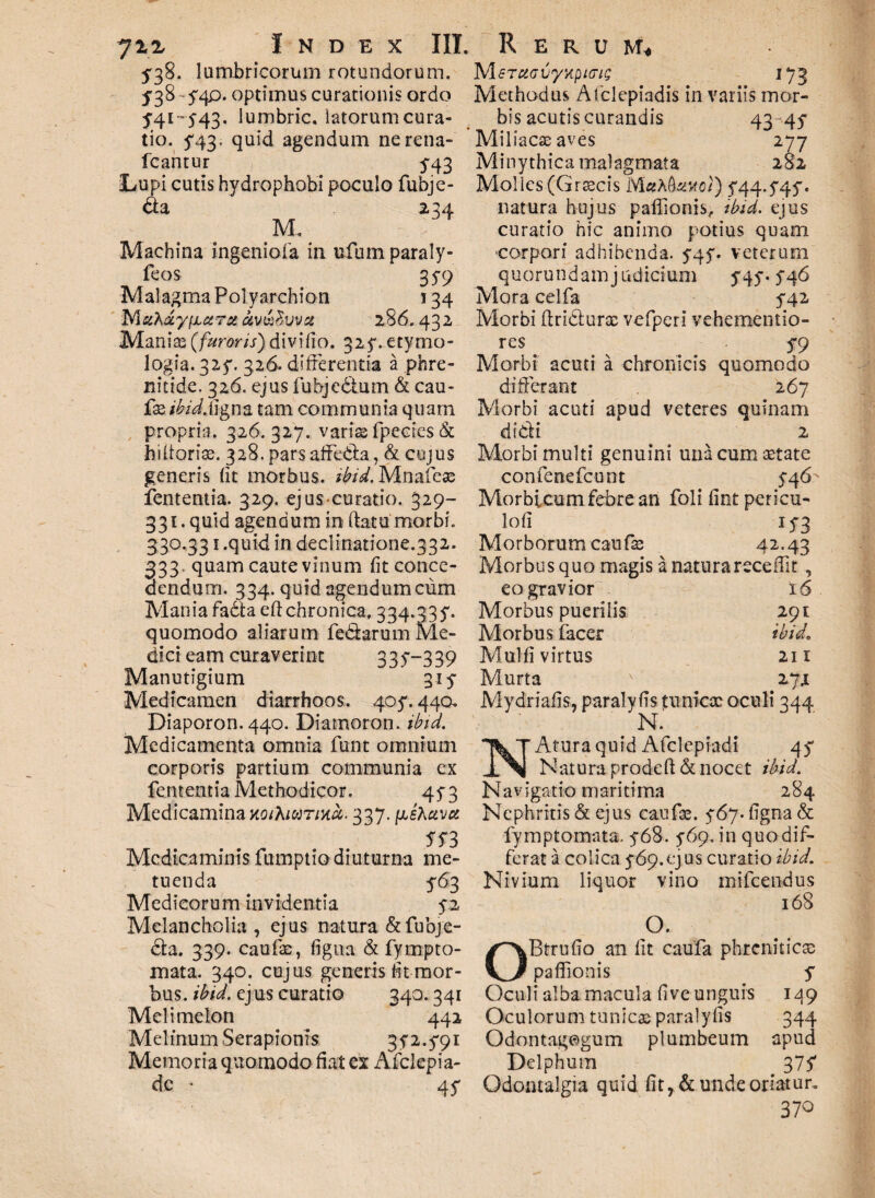 5*38. lumbricorum rotundorum. 3F38-54P* optimus curationis ordo 5'4i-543. lumbric. latorum cura¬ tio. ^43. quid agendum ne rena- fcantur 5-43 Lupi cutis hydrophobi poculo fubje- <aa 234 M. Machina ingeniola in ufum paraly- feos 35-9 Malagma Polyarchion 134 M 6thdy(jLeeTaoiv&$vvx 286.432 Manias (furoris) divi lio. 32 y. etymo¬ logia. 32y. 326- differentia a phre¬ nitide. 326. ejus fubjcdlum & cau¬ fae/W. ligna tam communia quarn propria. 326.327. variae fpecies & hifforias. 328. pars affcda, & cujus generis (it morbus, ibid. Mnafeas fententia. 329. ejus curatio. 329- 331. quid agendum in ftatu morbi. 330,331.quid in declinatione.332. 333 quam caute vinum fit conce¬ dendum. 334. quid agendum cum Mania fadteeff chronica, 334.33y. quomodo aliarum fedarmn Me¬ dici eam curaverint 335-—339 Manutigium 31 y Medicamen diarrhoos. 4oy. 44a Diaporon. 440. Diamoron. ibid. Medicamenta omnia funt omnium corporis partium communia ex fententia Methodicor. qy3 Medicamina koiXiutihu. 337. (JjSXuvcc 553 Medicaminis fumptio diuturna me¬ tuenda 563 Medicorum invidentia y.2 Melancholia , ejus natura & fubjfi¬ da. 339. caufae, figna & fympto- mata. 340. cujus generis lit mor¬ bus. ibid. ejus curatio 340.341 Melimelon 442 Melinum Serapionis 3y2.y9i Memoria quomodo ff at ex Afclepia- dc • 4f IS/lsTUGvyy^ici; 173 Methodus Afclepiadis in variis mor¬ bis acutis curandis 43 45 Miliacae aves 277 Minythica malagmata 282 Molles .(Graecis M«A toc/) yqq.yqy. natura hujus paflionis, ibid, ejus curatio hic animo potius quam •corpori adhibenda. y4y. veterum quorundamjudicium yqy. yq6 Mora celfa y42 Morbi ftriduras vefperi vehementio- res y9 Morbi acuti a chronicis quomodo differant 267 Morbi acuti apud veteres quinam didi 2 Morbi multi genuini una cum aetate confenefcunt yq6^ Morbicum febre an foli fint pericu- loli iy3 Morborum caufae 42.43 Morbus quo magis a naturareceffit, eo gravior 16 Morbus puerilis 291 Morbus facer ibid\ Mulli virtus 211 Murta v zjx Mydriaffs, paralyfis tunicx oculi 344 N. Atura quid Afclepiadi qy Natura prodeft & nocet ibid. Navigatio maritima 284 Nephritis & ejus caufae. y6y. figna & fymptomata. y68. y69, in quo dif¬ ferat a colica y69.ejus curatio ibid. Nivium liquor vino inifeendus 168 O. OBtrufio an fit caufa phreniticae paffionis y Oculi alba macula five unguis 1^9 Oculorum tunicae paralyfis 344 Odontagogum plumbeum apud Delphum 375 Odontalgia quid fitr & unde oriatur, 370