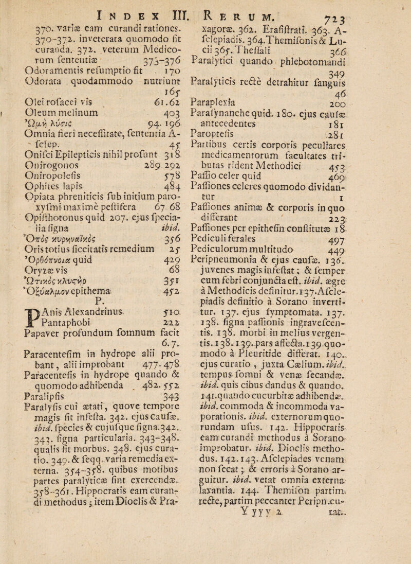 370. variae eam curandi rationes. 370-372. inveterata quomodo fit curanda. 372, veterum Medico¬ rum fententiae 373“37^ Odoramentis refunyptio fit - 170 Odorata quodammodo nutriunt 165^ Olei rofacei vis 61.62 Oleum melinum 403 Kvffig 94. 196 Omnia neri neceffitate, fententia A- fetep. 47 Onifci Epilepticis nihil profunt 318 Onirogonos 289 292 Oniropoleiis 578 Ophires lapis 484 Opiata phreniticis fiuh initium paro- xyfmi maxime peftifera 6768 Opifthotonus quid 207. ejus fpecia- iia ligna ibid. *D7rog xvpyvetiMG 3S& Oris totius ficcitatis remedium 25- ’0pQdTrvoia quid 429 Oryxasvis 68 *Qrtuo?Hhvsvip 3ST vO SuaAjxev epithema, 45*2 P. PAnis Alexandrinum 510 Pantaphobi 222 Papaver profundum fomnum facit 6.7. Paracentefim in hydrope alii pro¬ bant , alii improbant 477. 478 Paracentefis in hydrope quando & quomodo adhibenda ^ 482.5-5-2 Paraliplis 343 Paralylis cui astati , quove tempore magis lit infefla. 342. ejuscaufse. ibid, fpecies k cujufque figna.342. 343. figna particularia. 343-348. qualis lit morbus. 348. ejus cura¬ tio.349. k feqq. varia remedia ex¬ terna. 314-35*8. quibus motibus partes paralyticae lint exercendae. 35-8-361. Hippocratis eam curan¬ di methodus; item Dioclis k Pia¬ xagorae. 362. Erafiftrati. 363. A- felepiadis. 364.Themifonis & Lu¬ cii 36y.Theffali 366 Paralytici quando phlebotomandi 349 Paralyticis redte detrahitur fanguis 46 Paraplexia 200 Parafynanche quid. 180. ejus cautae antecedentes 181 Paroptelis 281 Partibus certis corporis peculiares medicamentorum facultates tri¬ butas rident Methodici 45-3. Pallio celer quid 469- Paffiones celeres quomodo dividan¬ tur 1 Paffiones animae k corporis in quo differant 223 Paffiones per epithelm conflitutse 18 Pediculi ferales 497 Pediculorum multitudo 449 Peripneumonia k ejus caufae. 136. juvenes magis infedat; k femper cum febri conj.undta edi. ibid. aegre a Methodicis definitur.r37.Afde- piadis definitio a Sor,ano inverti¬ tur. 137. ejus fymptomata. 137. 338. figna paffionis ingravefeen- tis. 138. morbi in melius vergen¬ tis. 138. iqp.pars affedla. 139. quo¬ modo a Pleuritide differat. 140.. ejus curatio , juxta Caelium .ibid,. tempus fomni k venae fecandae. ibid. quis cibus dandus k quando, 141.quando cucurbitae adhibendse, ibid. commoda k incommoda va¬ porationis. ibid. externorum quo- rundam ufus. 142. Hippocratis eam curandi methodus a Sorano improbatur, ibid. Dioclis metho¬ dus. 142.143. Afclepiades venam non fecat; & erroris a Sorano ar¬ guitur. ibid. vetat omnia externa laxantia. 144. Thcmifon partim redfce, partim peccanter Pcripn .cu-