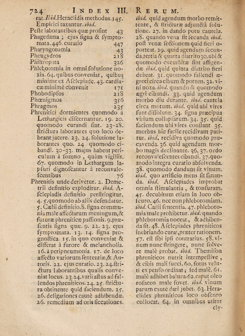 r at. Ibid.Ut racl i dis methodus. 14-5*. Empirici taxantur, ibid. Pefie laborantibus quas proli nt 43- Phagedaena ; ejus ligna & fympto- mata. 446. curatio 447 Pharyngotomia 43 Pheugydros 218 Phiftropata 326 Phlebotomia in omni folutione no» xia. 64. quibus conveniat, quibus minime ex Afclepiade. 43- cardia¬ cae: minime convenit 171 Phobodipfos 218 Phcenigmds 35-6 Phragmos 235- Phrenitici dormientes quomodo a Lethargicis difeernantur. 19. 20. quomodo curandi lint. 23-28. firi&ura laborantes quo loco de¬ beant jacere. 23. 24. folutione la¬ borantes quo. 24. quomodo ci¬ bandi. 30-33. majus habent peri¬ culum a formio , quam vigiliis. 67. quomodo in Lethargum la- pfuri dignofeantur a reconvale- fcentibus 76 Phrenitis unde derivetur. 2. Deme¬ trii. definitio exploditur, ibid. A- fclepiadis definitio perfiringitur. 4. f.quomodo ab aliis defendatur, y. Caelii definitio.8. ligna commu¬ nia maleaffediarum meningum,& futuras phrenitica: paffionis. 9.prae- - fentis ligna quae. 9. 22. 23. ejus fymptomata. 13. 14. ligna pro- gnofiica. iy.in quo conveniat & differat a furore & melancholia. 16. a peripneumonia. 17. de loco affedto variorum fcntentiee,& Au¬ roris. 22. ejus curatio. 23. 24.ftri- dlura laborantibus qualis conve¬ niat locus. 23.24.variiaftus ad fal¬ lendos phreniticos. 24. 27. firidfu- ra obtinente quid faciendum. 25*. 26. deligationes caute adhibendae, .26. remedium ad orisficcationes. ibid. quid agendum morbo remit¬ tente, & firiclurae adjundla folu- tionc. 27. in dando potu cautela. 28. quando vena fitfecanda ibid. poli: venae fe&ionem quid fieri o- porteat. 29. quid agendum fecun¬ da,tertia & quarta diatrit030.ubi & quomodo cucurbitas fint affigen¬ dae. A quid quinta diatrito fieri debeat. 31. quomodo* fallendi ae¬ groti circa cibum & potum. 32. vi¬ ni noxa. ibid. quando & quomodo aegri cibandi. 33. quid agendum morbo diu durante, ibid. cautela circa motum, ibid. quid ubi vires fiunt diflolutre. 34. ligna praecipua virium collapfiarum. 34. 37. quid faciendum ubi vires confiant 3f. morbus hic facile recidivam pati¬ tur. tbid< recidiva quomodo prae¬ cavenda. 36. quid agendum mor¬ bo magis declinante. 36, 37. ordo reconvalefcentes cibandi. 37«quo- modo integra curatio abfolvenda. 38. quomodo dandum fit vinum. ibid. quo artificio mens fit fanan¬ da. ibid. Afclepiadcs improbat omnia ftimulantia , & tonfuram. 45“. decubitum etiam in loco ob- lcuro. 46. nec non phlebotomiam. ibid. Caelii fententia. 47. phleboto¬ mia male prohibetur. fiWrquando phlebotomia noceat, & adhiben¬ da fit. 48. Afclepiadcs phreniticos inebriando curat,praeter rationem. 57. eft libi ipli contrarius. y8. vi¬ num nunc firingere, nunc folve- re male probat, ibid. Themifon phreniticos nutrit intempefiive , & cibis mali fucci. 60. fotus vela¬ ti expenfoordinatj fedmale.6i. male adhibet bainea.62.caput oleo rofaceo male fovet, ibid. vinum parum caute dari jubet. 63. Hera¬ clides phreniticos loco obfcuro collocat. 64. in omnibus utitur