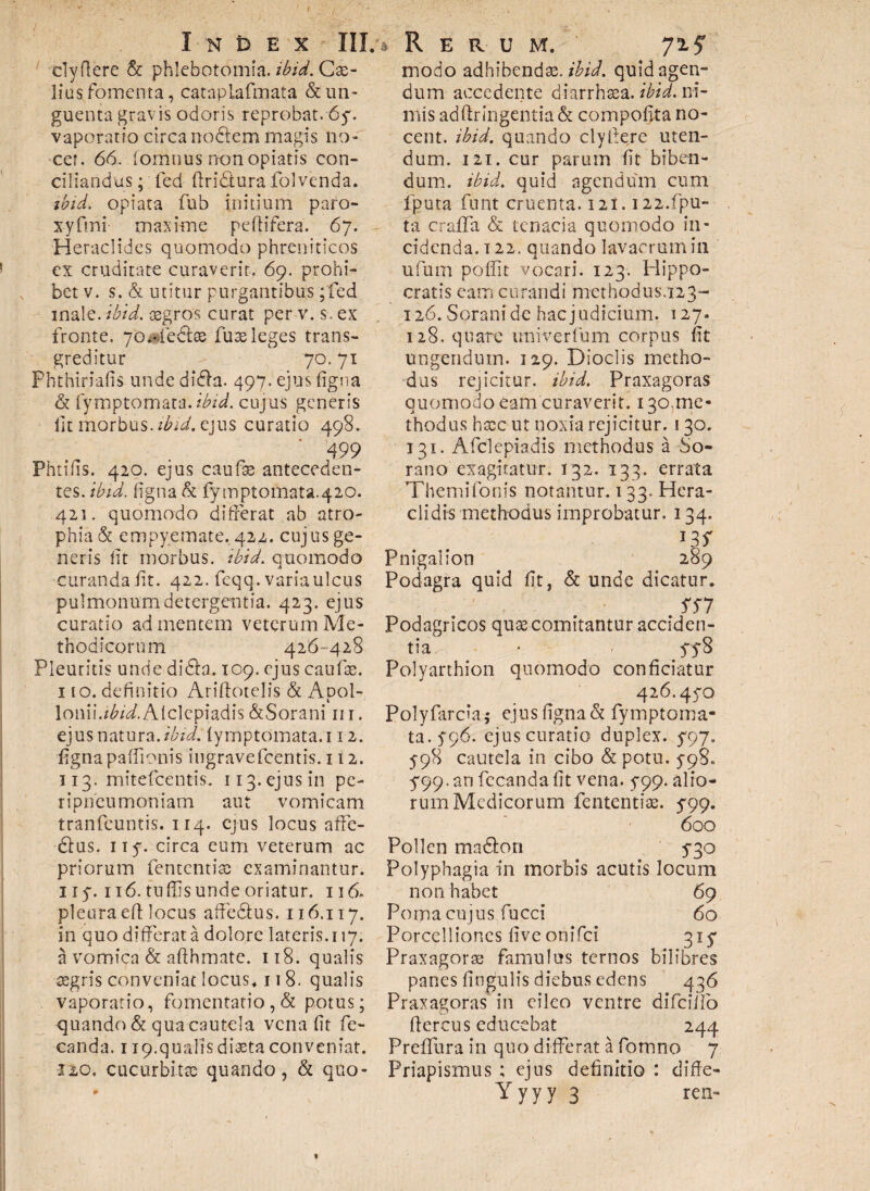 r Index III.** R e r u m. clyftere & phlebotomia, ibid. Cae¬ lius fomenta, cataplafmata & un¬ guenta gravis odoris reprobat. 6y. vaporatio circa noftem magis no¬ cet. 66. fomnus rionopiatis con¬ ciliandus; fed ftridtura folvenda. ibid. opiata fub initium paro- x-yftni maxime peftifera. 67. Heraclides quomodo phreniticos ex cruditate curaverit. 69. prohi¬ bet v. s. & utitur purgantibus ;fed male. ibid. asgros curat per v. s, ex fronte. yoHedfas fuse leges trans¬ greditur 70. 71 Phthiriafis undedidhi. 497. ejus figna & fymptomata.ibid. cujus generis lit morbus, ibid. ejus curatio 498. 499 Phtifis. 420. ejus caufse anteceden¬ tes. ibid. figna & fymptomata.420. 421. quomodo differat ab atro¬ phia & empyemate. 422. cujus ge¬ neris iit morbus, ibid. quomodo curanda fit. 422. feqq. varia ulcus pulmonum detergentia. 423, ejus curatio ad mentem veterum Me¬ thodicorum 426-428 Pleuritis unde di£h. 109. ejus caufae. 1 io. definitio Ariftotelis & AdoI- i Ionii.i^.Alclepiadis&Sorani m. ejus natura, ibid.fymptomata. 112. figna paffionis ingravefeentis. 112. 113. mitefeentis. 113 • ej u s i n pe- ripneumoniam aut vomicam tranfeuntis. 114. ejus locus affe- 61us. ny. circa eum veterum ac priorum fententiae examinantur. 117.116. tuffis unde oriatur. 116- pleura efl locus affe&us. 116.117. in quo differat a dolore lateris. 117. a vomica & afthmate. 118. qualis osgris conveniat locus* 118. qualis vaporatio, fomentatio , & potus; quando & qua cautela vena fit fe- canda. 119.qualis diaeta conveniat. 120. cucurbitas quando, & quo- 7^5' modo adhibendae, ibid. quid agen¬ dum accedente diarrhsea. ibid. ni¬ mis ad ftr ingentia & compofita no¬ cent. ibid. quando clyftere uten¬ dum. 121. cur parum fit biben¬ dum. ibid. quid agendum cum iputa funt cruenta. 12I. i22.fpu- ta craffa & tenacia quomodo in¬ cidenda. 122. quando lavaerumin ufum poffit vocari. 123. Hippo¬ cratis eam curandi methodus.123- 126. Sorani dc hac judicium. 127. 128. quare univerfum corpus fit ungendum. 129. Dioclis metho¬ dus rejicitur, ibid. Praxagoras quomodo eam curaverit. 130.me¬ thodus hxc ut noxia rejicitur. 130. 131. Afclepiadis methodus a So¬ rano exagitatur. 132. 133. errata Themifocis notamur. 133. Hera- clidis methodus improbatur. 134. I35' Pnigalion 289 Podagra quid fit, & unde dicatur. SS7 Podagricos quas comitantur acciden¬ tia ■ > yy8 Polyarthion quomodo conficiatur 426.470 Polyfarcia* ejus figna & fymptoma¬ ta. 796. ejus curatio duplex. 797. 798 cautela in cibo & potu. 798. 799.an fecandafit vena. 799. alio¬ rum Medicorum fententiae. 799. 600 Pollen matffon 730 Polyphagia in morbis acutis locum non habet 69 Poma cujus fucci 60 Porcelliones five onifei 317 Praxagoras famulus ternos bilibres panes lingulis diebus edens 436 Praxagoras in eileo ventre difcillo flercus educebat 244 Pr effu r a i n quod i ffe r at a fo m no 7 Priapismus ; ejus definitio : difle-