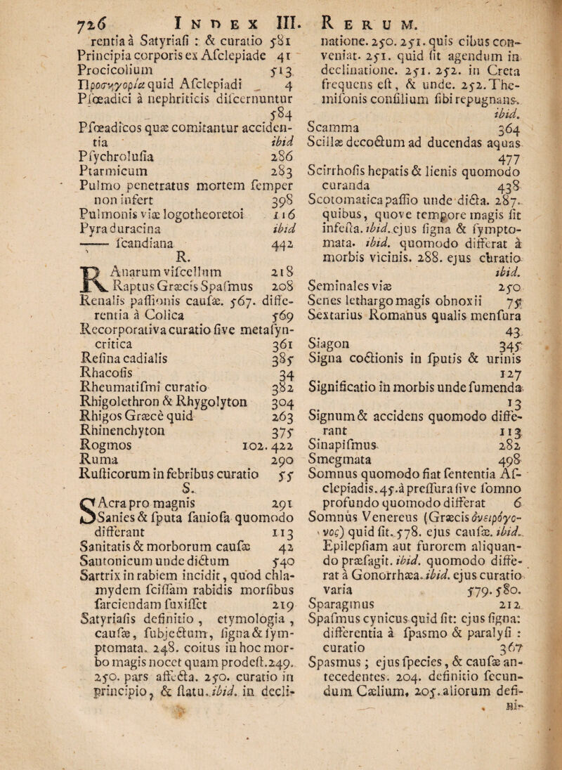 rentiaa Satyriafi : & curatio 581 Principia corporis ex Afclepiade 41 Procicolium ^13 Hpo<rv*yopA quid Affclepiadi 4 Pfoeadici a nephriticis dilcernuntur ^84 Pfoeadicos quae comitantur acciden¬ tia ibid Pfychrolufia 286 Ptarmicum 283 Pulmo penetratus mortem femper non infert 398 Pulmonis vise logotheoretoi 116 Pyra duracina ibid -- fcandiana 442 R. A n ar u m v ifce 1 lu m 218 Raptus Graecis Spafmus 208 Renalis paffionis caufse. 5-67. diffe¬ rentia a Colica 5-69 Recorporativa curatio five metafyn- critica 361 Refina cadialis 385* Rhacofis 34 Rheumatifmi curatio 382 Rhigolethron & Rhygolyton 304 Rhigos Graece quid 263 Rhinenchyton 375- Rogmos 102.422 Ruma 290 Rufticorum in febribus curatio SS S. S Aera pro magnis 291 Sanies & fputa faniofa quomodo differant 113 Sanitatis & morborum caufas 42 Santonicum unde didum 5*40 Sartrix in rabiem incidit, quod chla¬ mydem fciffam rabidis mortibus farciendam fuxiflct 219 Satyriatis definitio , etymologia , caufse, fubje&um, ligna &fytn- ptomata. 248. coitus in hoc mor¬ bo magis nocet quam prodeft.249„ 2yo, pars affedta. 270. curatio in principio^ & flatu .ibid. m decli- natione. 25-0. 2yi. quis cibus con¬ veniat- 25T. quid (it agendum in declinatione. 2yi. 2y2. in Creta frequens eft, & unde. 25-2. The- mifonis confilium fibi repugnans-. ibid. Scamma 364 Scillae deco&um ad ducendas aquas 477 Scirrholis hepatis & lienis quomodo curanda 438 Scotomaticapaffio unde didfa. 287. quibus, quove tempore magis fit infeffa. /AAcjus ligna & fympto- mata. ibid. quomodo differat a morbis vicinis. 288. ejus ebratio ibid. Seminales viae 25*0 Senes lethargo magis obnoxii 75? Sextarius Romanus qualis menfura 43 Siagon 345: Signa codtionis in fputis & urinis I27 Significatio in morbis unde Tumenda 13 Signum & accidens quomodo diffe¬ rant 113 Sinapifmus 282 Smegmata 498 Somnus quomodo fiat fententia Af- clepiadis. 45-.a preffura live lomno profundo quomodo differat 6 Somnus Venereus (Graecisovsipoyc- ‘ vos) quid fit. 5-78. ejus caufae. ibid». Epilepfiam aut furorem aliquan¬ do prsefagit. ibid. quomodo diffe¬ rat a Gonorrhaea. ibid. ejus curatio varia $79. y8o. Sparagmus 212 Spafmus cynicus quid fit: ejus ffgna: differentia a fpasmo & paralyfi : curatio 36? Spasmus; ejus fpecies, & caufae an¬ tecedentes. 204. definitio fecun¬ dum Caelium, 2oy. aliorum defi-