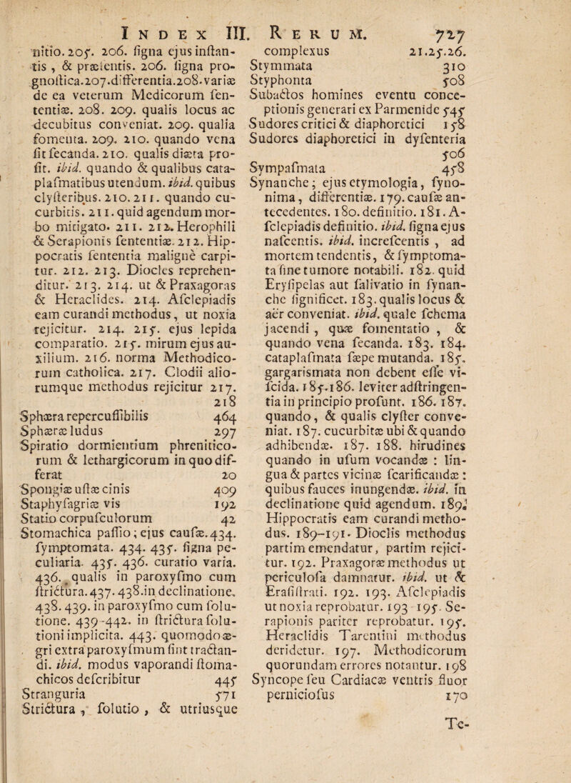 nitio.205'. 206. figna ejus inflan¬ tis , & praeieritis. 206. ligna pro» gnoftica.207.differentia.208. variae de ea veterum Medicorum fen- tentiae. 208. 209. qualis locus ac decubitus conveniat. 209. qualia fomenta. 209. 210. quando vena fit fecanda. 2to. qualis dista pro¬ li t. ibid. quando & qualibus cata- plafmatibus utendum, ibid. quibus clyfleribus. 210.211. quando cu¬ curbitis. 211. quid agendum mor¬ bo mitigato. 211. 212. Herophili & Serapionis fentemiae. 212. Hip¬ pocratis fententia maligne carpi¬ tur. 212. 213. Diocles reprehen¬ ditur. 213. 214. ut &Praxagoras & Heraclides. 214. Afclepiadis eam curandi methodus, ut noxia rejicitur. 214. 215'. ejus lepida comparatio. 215-. mirum ejus au¬ xilium. 216. norma Methodico¬ rum catholica. 217. Clodii alio¬ rumque methodus rejicitur 217. 218 Sphaera repcrcuffibilis 464 Sphaerae ludus 297 Spiratio dormientium phrenitico¬ rum & lethargicorum in quo dif¬ ferat 20 Spongiae udae cinis 409 Staphyfagriae vis 192 Statio corpufculorum 42 Stomachica padio; ejus caufae.434. fymptomata. 434. 435*. figna pe¬ culiaria. 435'. 436. curatio varia. 436. o qualis in paroxyfmo cum ffridtura. 437.438.in declinatione, 438.439. in paroxyfmo cum folu- tione. 439-442. in ftri&ura fol ti¬ tioni implicita. 443. quomodoae- . gri extra paroxyfmum fint tra&an- di. ibid. modus vaporandi ffoma- chicos defcribitur 445* Stranguria 571 Strictura * folutio , & utriuscue complexus 21.25-. 26. Stymmata 310 Styphonta 5-08 Subabtos homines eventu conce¬ ptionis generari ex Parmenide 5*4 ^ Sudores critici & diaphoretici iy8 Sudores diaphoretici in dyfenteria yo 6 Sympafmata 45S Synanche; ejus etymologia, fyno- nima, differentiae. 179. caufae an¬ tecedentes. 180. definitio. 181. A- fclepiadis definitio, ibid. figna ejus nafcentis. ibid. increfcentis , ad mortem tendentis, & fymptoma¬ ta fine tumore notabili. 182, quid Eryfipelas aut falivatio in fynan- che iignificet. 183. qualis locus & aer conveniat, ibid. quale fchema jacendi , quae fomentatio , & quando vena fecanda. 183. 184. cataplafmata faepe mutanda, 1 85% gargarismata non debent efie vi- fcida. i8y.i86. leviter adffringen- tia in principio profunt. 186.187. quando, & qualis clyfter conve¬ niat. 187. cucurbitae ubi & quando adhibendae. 187. 188. hirudines quando in ufum vocandas : lin¬ gua & partes vicinae fcarificandac : quibus fauces inungendae, ibid. in declinatione quid agendum. 189« Hippocratis eam curandi metho¬ dus. 189-191. Dioclis methodus partimemendatur, partim rejici¬ tur. 192. Praxngoraemethodus ut periculofa damnatur, ibid. ut & Eraddrati. 192. 193. Afclepiadis ut noxia reprobatur. 193 195*. Se¬ rapionis pariter reprobatur. t9y. Heraclidis Tarentini mubodus deridetur. 197. Methodicorum quorundam errores notantur. 198 Syncope feu Cardiacae ventris fluor perniciofus 170 Tc-