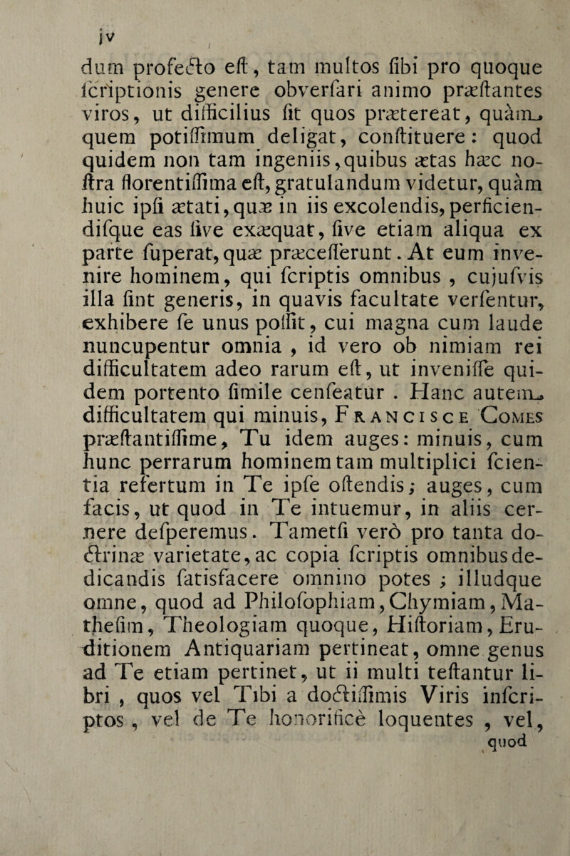 iv ' dum profecto eft, tam multos libi pro quoque fcriptionis genere obverfari animo prasftantes viros, ut difficilius fit quos praetereat, quairu quem potiffimum deligat, conftituere: quod quidem non tam ingeniis,quibus astas hasc no- itra florentiffima eft, gratulandum videtur, quam huic ipfi astati,quas in iis excolendis, perficien- difque eas live exasquat, live etiam aliqua ex parte fuperat, quas prascelferunt. At eum inve¬ nire hominem, qui fcriptis omnibus , cujufvis illa lint generis, in quavis facultate verfentur, exhibere fe unus polfit , cui magna cum laude nuncupentur omnia , id vero ob nimiam rei difficultatem adeo rarum eft, ut invenilfe qui¬ dem portento limile cenfeatur . Hanc auteiru difficultatem qui minuis, Francisce Comes prasftantiffime, Tu idem auges: minuis, cum hunc perrarum hominem tam multiplici fcien- tia refertum in Te ipfe oftendis; auges, cum facis, ut quod in Te intuemur, in aliis cer¬ nere defperemus. Tametfi vero pro tanta do- dlrinas varietate, ac copia fcriptis omnibus de¬ dicandis fatisfacere omnino potes ; illudque omne, quod ad Philofophiam,Chymiam,Ma- thelim, Theologiam quoque, Hiitoriam, Eru¬ ditionem Antiquariam pertineat, omne genus ad Te etiam pertinet, ut ii multi teftantur li¬ bri , quos vel Tibi a doddiffimis Viris infcri- ptos , vel de Te honorifice loquentes , vel, quod