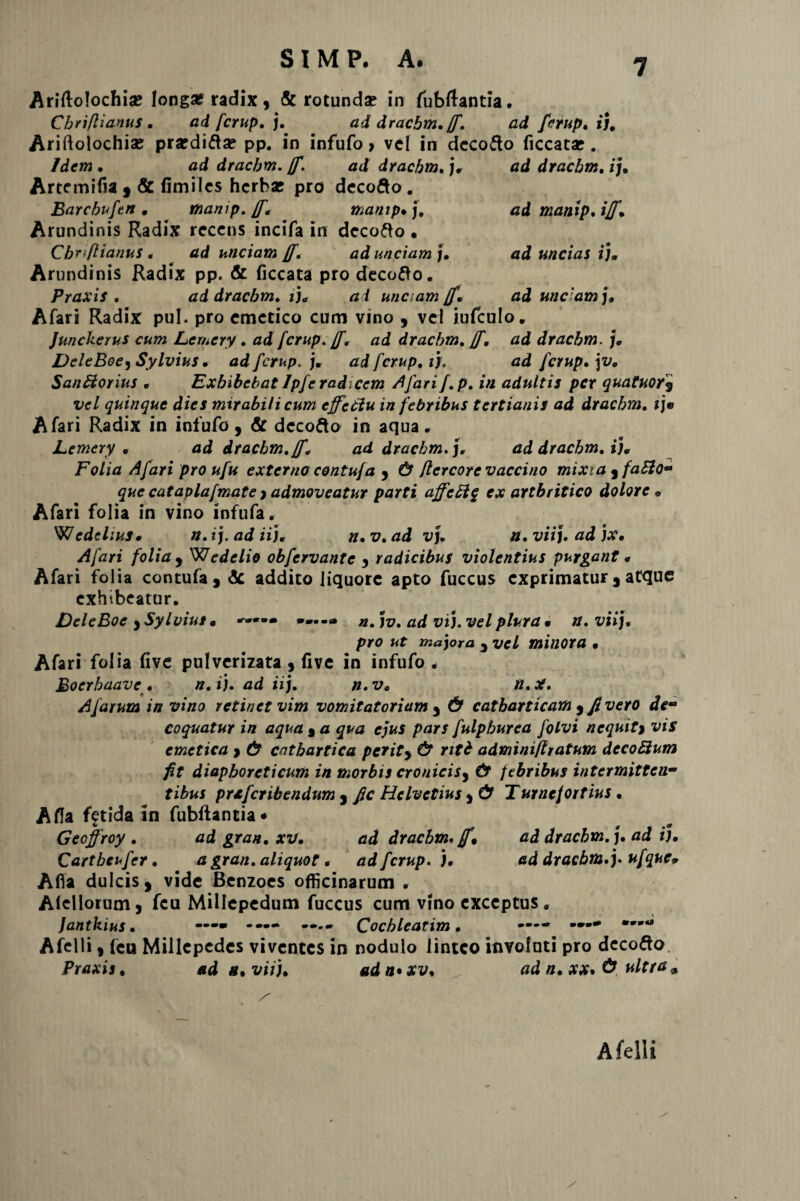ad manip, iff, ad uncias i)m ad unc am j. Ariftolochia? longa? radix, & rotunda? in fubftantia. Chriflianus , ad fcrup, j. ad dracbm. ff. ad fcrup, i}. Ariftolochias prardifta? pp. in infufo > vel in dcco&o ficcata?. Idem . ad dracbm. ff. ad dracbm, j* ad dracbm, ij. Artcmifia 9 & fimiles herba? pro decofto. Barcbuftn . manip. ff, manip• j. Arundinis Radix recens incifa in decofto • Chriflianus • tfd unciam ff, ad unciam]. Arundinis Radix pp. & ficcata pro decofto. Praxis , ad dracbm, i), a i unciam ff, Afari Radix pul. pro emetico cum vino , vel iufculo. Junckerus cum Lemcry , ad fcrup. /f* ad dracbm, ff, ad dracbm. j, DeleBoe, Sylvius • ad fcri<p. j, ad fcrup, if. ad fcrup, \v, Sanffiorius » Exhibebat Jpfe radicem Afarif,p, in adultis per quatuor9 quinque dies mirabili cum effeciu in febribus tertianis ad dracbm, 1 j» Afari Radix in infufo, & dccofto in aqua. Lemcry , ad dracbm,ff, ad dracbm,), ad dracbm, i), Folia Afari pro ufu externo contujd 9 & flercore vaccino mixia 3faSlo- que cataplafmate > admoveatur parti affcEig ex arthritico dolore • Afari folia in vino infufa. W edclius, n. ij. adii], n,v,ad vj, n. vii). ad ]x, Afari folia y Wedelio obfervante y radicibus violentius purgant « Afari folia contufa , <3c addito liquore apto fuccus exprimatur 3 atque exhibeatur. DeleBoe ySylvius» »-.-0 n,]v. ad vi), vel plura • n, vii), pro ut majora 3 vel minora • Afari folia five pulverizata , five in infufo . Boerhaave * n, i), ad ii), n.v» n.X. Afarum in vino retinet vim vomitatoriam y & catbarticam y fi vero de¬ coquatur in aqua 9 a qua ejus pars fulphurea folvi n equit % vis emetica y & cntbartica perity & ntb adminifiiatum decobium fit diaphoreticum in morbis croniciSy & febribus intermitten¬ tibus prxfcribendum y fic Helvetius y & Turnejortius , A fla fetida in fubftancia* Geoffroy , ad grati, xv, ad dracbm* ff» ad dracbm,), ad i), Cartheufer, a gran, aliquot« ad fcrup. ), ad dracbm.)* ufque» Afia dulcis j vide Benzoes officinarum . Alcllorum, fcu Millepedum fuccus cum vino exceptus. — -j Jantkius, —— *•— Cochleatim, ---- ' *u Afelli, fcu Millcpcdes viventes in nodulo linteo involati pro decolo Praxis, ad s, vii), adn*xv, ad n, xx. ultra» /■ Afelli