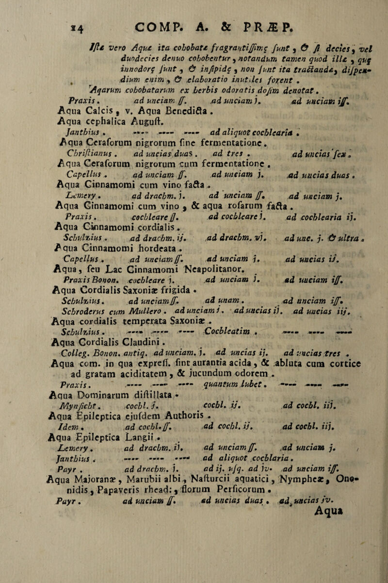 *4 7/U vero Aque ita cohobate fragrautiffimq funt , & fi decies, vel duodecies denuo cohobcntur , notandum tamen quod ille , qu$ innodor q Junt , & infipidq , non Junt ita traftaadAy di/peM- dium enim , & elaboratio inutiles for:ent . Aqarum cohobatarum ex herbis odoratis dofim denotat . Ptaxis. ad unciam ff. ,ad unciam ). ad unciam iff. Aqua Calcis s v. Aqua Bencdifta • Aqua cephalica Auguft. Jantbius . -*-•» —- —— ad aliquot cochlearia . Aqua Ccrafcrum nigrorum fine fermentatione. Chriftianus . ad uncias duas. ad tres . ad uncias fex.. Aqua Ceraforum nigrorum cum fermentatione . Capellus ... fidf unciam ff. ad unciam j. uncias duas • Aq ua Cinnamomi cum vino fa&a . Lemery . ad dracbm. ). ad unciam ff* ad unciam j. Aqua Cinnamomi cum vino 9 & aqua rofarum fa&a . Praxis. cochleare fi. ad cochleare ). ad cochlearia ij. Aqua Cinnamomi cordialis. Schulzius . addrachm.ij. ad dracbm. v). ad unc. j. & ultra . Aqua Cinnamomi hordeata . Capellus . ad unciam ff. ad unciam j. ad uncias iJ. Aqua, fcu Lac Cinnamomi Neapoiitanor. Praxis Bonon. cochleare ). ad unciam J. ad unciam ifi'. Aqua Cordialis Saxoni* frigida • Schulzius. ad unciam f. ad unam. ad unciam iff'. Scbrodcrus cum Muliero . ad unciam i. ad uncias i), ad uncias iij. Aqua cordialis temperata Saxoni* . Scbulzius • COcblCCltim . mmmm mmmm -mmmm Aqua Cordialis Claudini. Colleg, Bonon. antiq. ad unciam. ), ad uncias i). ad uncias tres . Aqua com. in qua expretf. fint auranria acida , <5c abluta cum cortice ad gratam aciditatem, & jucundum odorem . Praxis. quantum lubet . -•»- —f- Aqua Dominarum diftillata- Mynficht. cocbl. j• cocbl. ij. ad cocbl. ii). Aqua Epileptica cjufdem Authoris . Idem • ,ad cocbl* jf. ad cocbl. ij. ad cocbl. ii). Aqua Epileptica Langii • Lernery. ad dracbm. i). ad unciam ff. tad unciam j. , Jantbius .• —- - ad aliquot cocblaria. Payr . ad dracbm. j. ad ij. ujq. ad jv» ad unciam iff. Aqua Majoran*, Marubiialbi , Nafturcii aquatici, Nymphe*, One- nidis, Papaveris rhead; , florum Perficorum . Payr. ad unciam ff. ad uncias duas . adeundas jv. Aqua