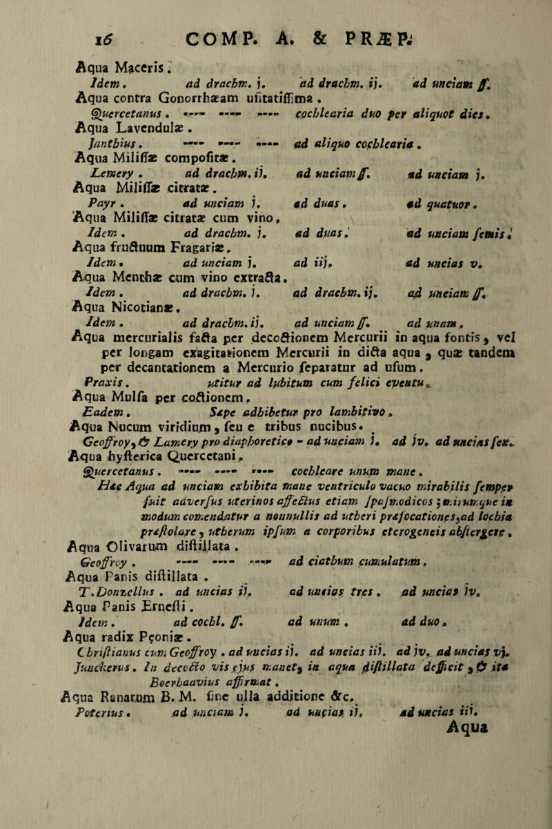 ad unctam jf. cochlearia duo per aliquot dies • ad aliquo cochlearia. ad unciam jf. ad unciam j. ad duas. ad duas• ad iiU \ ad quatitor. ad unciam [emis* ad uncias v. a4 unciam jf, ad unam „ Aqua Maceris. Idem. ad drachm. j. dd drachm, i). Aqua contra Gonorrhseam utitatiffima . Gruere et anus . *-*- Aqua Lavcndulas. Jantbius . «-•- Aqua Militias compotitas. Lemery . ad drachm, ii. Aqua Militi* citratae. Payr . ad unciam j. Aqua MilifTae citratae cum vino, Idem . ad drachm, j. Aqua fru&uum Fragari*. Idem • ad unciam j. Aqua Menthae cum vino cxtra&a. Idem, ad drachm,), ad drachm, i]. Aqua Nicotianae. Idem, ad drachm, i], ad unciam (f. Aqua mercurialis fafta per deceftionem Mercurii in aqua fontis , vel per longam exagitationem Mercurii in difta aqua 9 quas tandem per decantationem a Mercurio feparatur ad ufum. Praxis. utitur ad lubitum cum felici eventu * Aqua Mulfa per coftioncm» Eadem . Sape adhibetur pro lamhitivo » Aqua Nucum viridium j feu e tribus nucibus. Gcoffroy^fy Lamery pro diaphoretice - ad unciam jm ad )v. ad uncias fex. Aqua hyfterica Quercetani„ Qucrcetanus, —— ■— *•— cochleare unum mane. Hac Aqua ad unciam exhibita mane ventriculo vacuo mirabilis femper fuit aaverfus uterinos affcEius etiam Jpafmodicos \miiurr.que in modum contendatur a nonnullis ad utheri praefocatione s5ad loebia prxftolare j utberum ipfum a corporibus et ero gentis abjlcrgere, Aqua Olivarum diftiilata . Geoffrcy , •— —- ad ciatbum cumulatum, Aqua Fanis diftillata . T.Don%cllus , ad uncias i), ad uncias tres , ad uncias )v. Aqua Panis Ernefti. Idem , ad cocbl, B\ ad unum . ad duo * Aqua radix P?oni*. C bnftianus cum Gecffroy . ad uncias ij. ad uncias it), ad jv, ad uncias v\. Junckcrus. In dtcoElo vis ejus manet9 in aqua dift illata defluit 9 O ita Boerhaavius affirmat, Aqua Ranarum B. M. tine ulla additione &c. Potcnus • ad unciam i, ad uncias, i j. ad uncias i ii. Aqua /