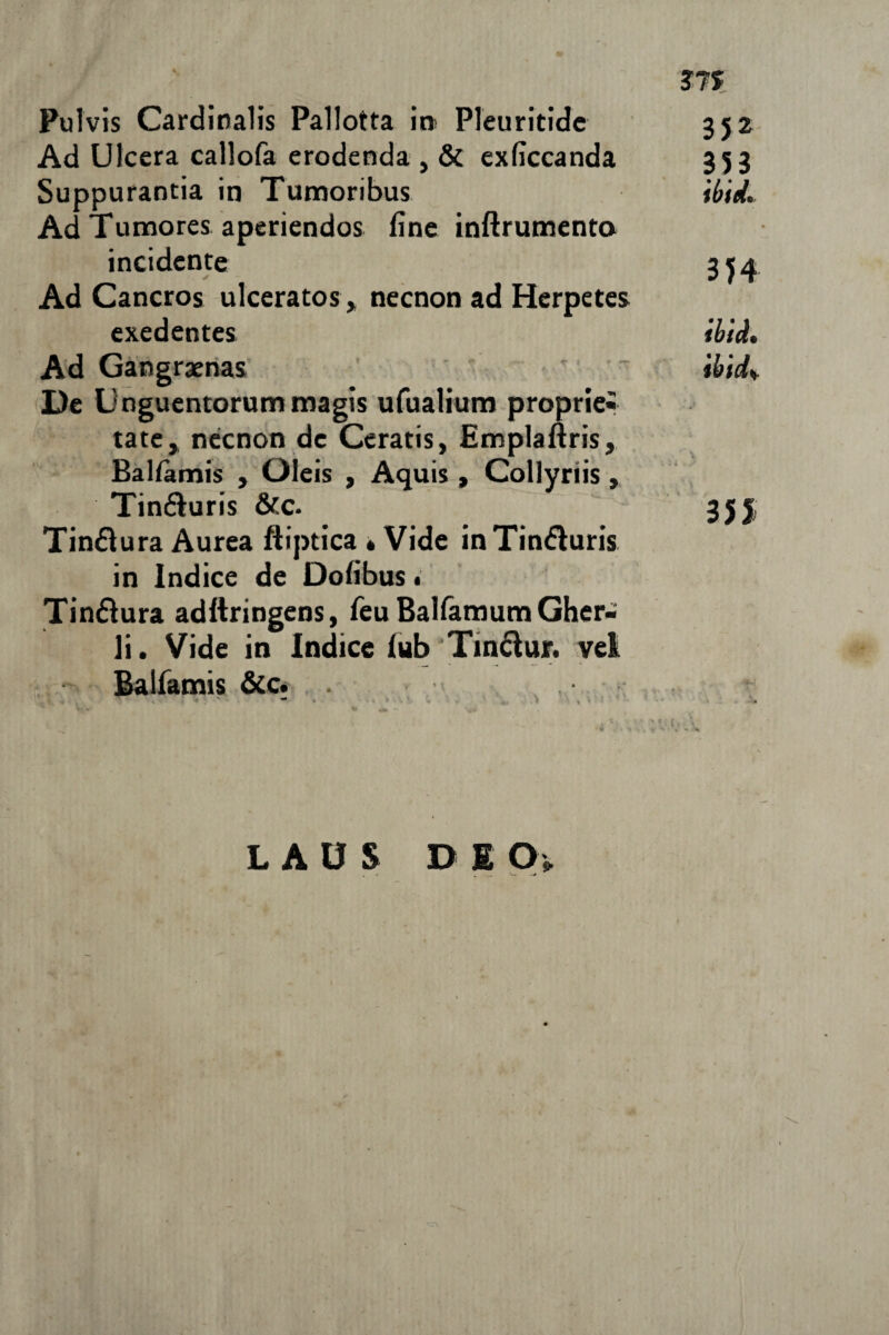 ?7f Pulvis Cardinalis Pallotta in> Pleuritidc 352 Ad Ulcera callofa erodenda , & exficcanda 353 Suppurantia in Tumoribus ibid. Ad Tumores aperiendos fine inftrumento incidente 3*4 Ad Cancros ulceratos, necnon ad Herpetes exedentes ibid. Ad Gangraenas ibid%. De Unguentorum magis ufualium proprie* tate, necnon de Ceratis, Emplaftris, Baliamis , Oleis , Aquis, Collyriis, Tin&uris &c. 35 j, Tin&ura Aurea ftiptica *Vide inTin&uris in Indice de Dofibus < Tin&ura adftringens, feu Balfamum Gher- li. Vide in Indice lub‘Tin&ujr. vel Balfamis &c. . ^ f % * ■ * — '«f. LAUS D E Oi.