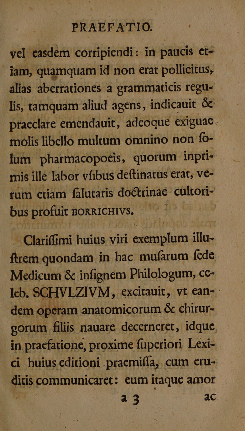 vel easdem corripiendi : in paucis et^ - jam, quamquam id non erat pollicitus, alias aberrationes a grammaticis regu- lis, tamquam aliud agens, indicauit Ge - . praeclare. emendauit, adeoque exiguae . | molis libello multum omnino non fo- lum pharmacopoeis, quorum inpri« mis ille labor vfibus deftinatus erat, ve- rum etiam falutaris doctrinae cultori- bus profuit BORRICHIVS, — ! ἃς Clariff mi huius viri desint illu- ftrem quondam in hac mufarum fede - Medicum &amp; infignem Philologum, cc- I» SCHVLZIVM, excitauit, vt ean- - operam anatomicorum &amp; chirur- gorumm liis nauare decerneret, idque. . in praefatione, proxime füperiori Lexi- | εἰ huius editioni . praemifla, cum eru- Su communicaret: eum itaque amor a3 ac