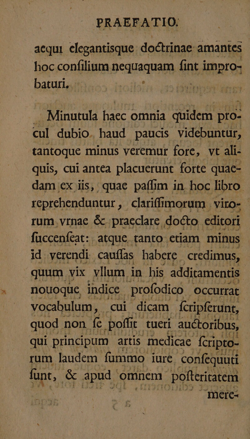 acqui elegantisque doctrinae: amantes hoc confilium nequaquam fint impro- batur — La iat Minutula eh omnia quidem pro- cul dubio. haud paucis videbuntur, tantoque minus veremur fore, vt ali- quis, cui antea placuerunt forte quae- dam ex ,üis, quae paffim in. hoc libro. reprehenduntur ‚ Cariffimorum | viro- - rum. vrnae ὅς. praeclare, docto editori füccenfeat: atque tanto etiam minus id verendi cauífas habere credimus, quum vix vllum in his additamentis ᾿ nouoque, indice .profodico _ occurrat vocabulum, cui dicam fcripferunt, quod non fe poffit tueri auctoribus, qui principum artis medicae fcripto- rum laudem. fummo Iure confequuti. fant, &amp; apud c omnem pofteriratem Δ...