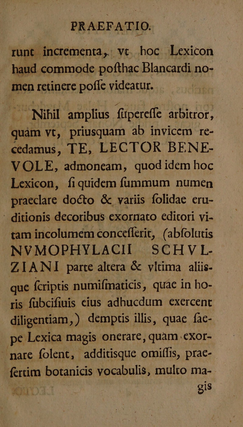 runt | incrementa,. vc. hoc Lexicon . haud commode pofthac Blancardi no- men retinere pofle videatur. - Nihil amplius. füpereffe arbitror, quam yt, priusquam ab invicem re- «edamus, TE, LECTOR BENE- VOLE, admoncam, quod idem hoc Lexicon, fiquidem fummum numen praeclare docto &amp; variis folidae eru- - ditionis decoribus exornato editori vi- tam incolumem concefferit, (abfolutis NVMOPHYLACII SCHVL- ZIANI parte altera &amp; vltima alíis- que fcriptis. numifmaticis, quae in ho- ris fübcifiuis eius adhucdum exercent diligentiam, ) demptis illis, quae fac- pe Lexica magis onerare, quam .exor- - pare folent, additisque omiffis, prae- fertim botanicis vocabulis, multo ma- | | | gis