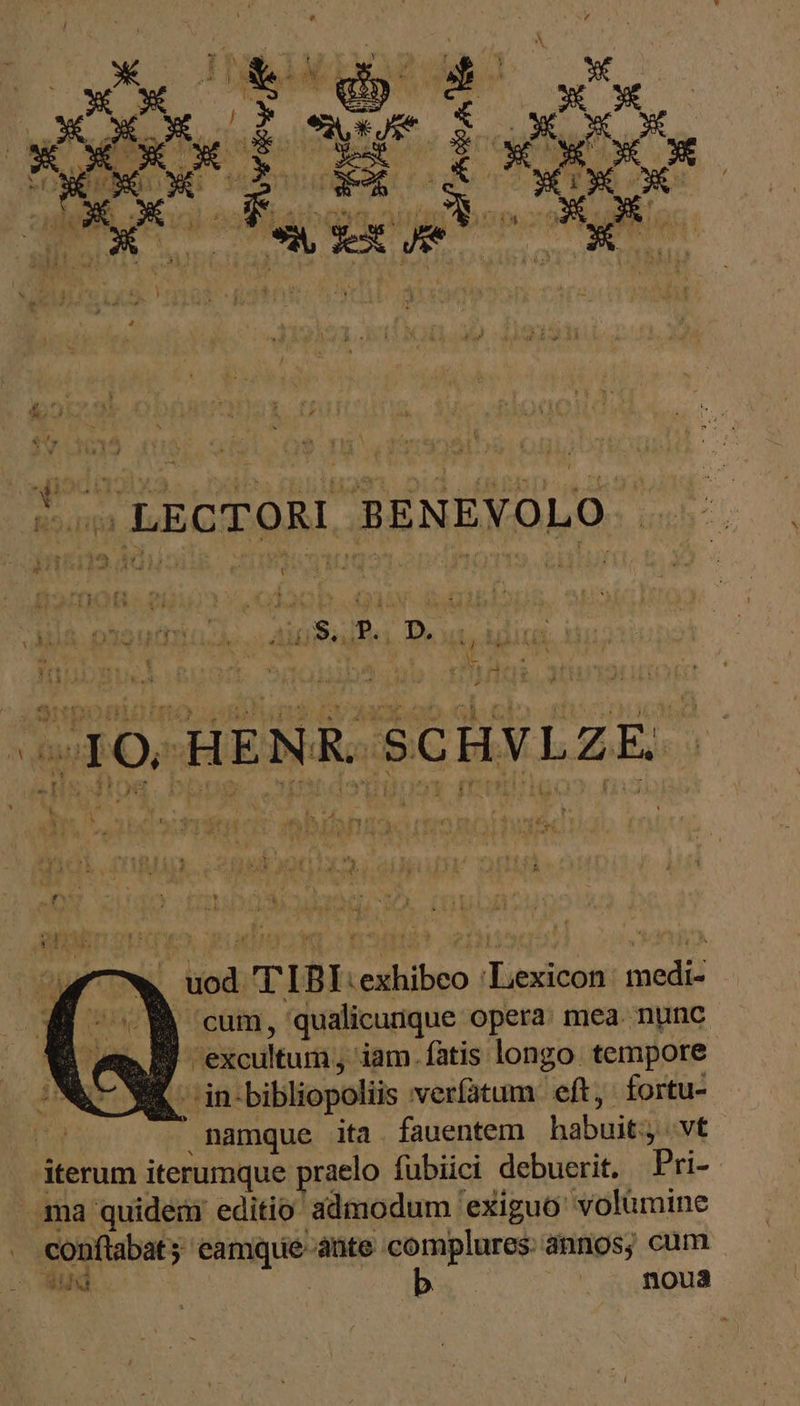 Er? i3 T TJ LECTORI BENEVOLO . KL - νῶι , uod T IBIexhibeo ‘Lexicon medi- B cum, qualicunque opera: mea. nunc | em P excultum, iam. fatis longo. tempore C pL in bibliopoliis veríatum eft, fortu- ΠΥ namque ita. fauentem habuit; vt iterum iterumque praelo fübiici debuerit. Pri- ma quidem’ editio admodum exiguo volumine conftabat camque ante complures: annos, cum Ἢ | noua u