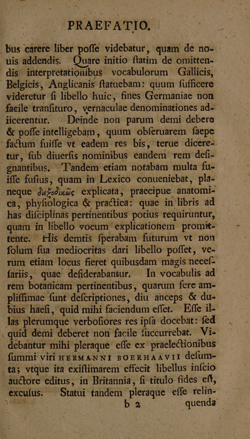 PRAE ou. NE Bus carere liber poffe videbatur, quam de no- uis addendis. ^ Quare initio fiatim de omitten- dis interpretationibus vocabulorum Gallicis, Belgicis, Anglicanis ftatuebam: quum füfficere videretur fi libello huic, fines Germaniae non faeile tranfituro, vernaculae denominationes ad- iicerentur. ^ Deinde non parum demi debere &amp; poffe intelligebam, quum obferuarem faepe - factum fuiffe vt eadem res bis, terue dicere- tur, fub diuerfis nominibus eandem rem defi- gnantibus. l'andem etiam notabam multa fu- iffe fufius, quam in Lexico conueniebat, pla- neque διεξοδικῶς explicata, praecipue anatomi- ca, phyfiologica &amp; practica: quae in libris ad has difciplinas pertinentibus potius requiruntur, quam in libello vocum ' explicationem promit- tente. His demtis fperabam futurum vt non folum fua mediocritas dari libello poffet, ve- rum etiam locus fieret quibusdam magis necef- fariis, quae defiderabantur. In vocabulis ad rem botanicam. pertinentibus, quarum fere am- pliffimae funt defcriptiones, diu anceps &amp; du- bius haefi, quid mihi faciendum effet. Effe il- las plerumque verbofiores res ipfa docebat: fed . quid demi deberet non facile fuccurrebat. Vi- -debantur mihi pleraque eífe ex praelectionibus fummi viri HERMANNI BOERHAAVII defum- .tà; vtque ita exiftimarem effecit libellus início auctore editus, in Britannia, fi titulo fides eft, excufus. ^ Statui tandem pleraque effe relin-
