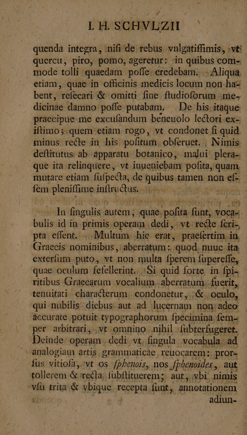 LHOSQHMDUZH ^ A ΒΡ quercu, piro, pomo, ageretur: ‘in quibus com- mode tolli quaedam poffe credebam... . Aliqua. etiam, quae in officinis medicis locum non ha- bent, refecari &amp; omitti: fine. ftudioforum me- dieinae damno poffe putabam, De his itaque praeeipue me excufandum beneuolo lectori ex- iftimo;.quem etiam rogo, yt condonet fi quid minus redte in his. pofitum. obferuet. ; Nimis fem. ae Mi Sod de ln fingulis a autem ; , quae. pofita. fini NOCHR. initi id in: pitt operam . dedi, vt. rede fcri-, pta effent... Multum. ;hie erat, praefertim in, Graecis Gánaifbhr; 'aberratum : quod; nuuc ita exteríüm. puto, vt non multa fperem fupereffe, quae oculum fefellerint.. 51 quid forte in fpi- - ritibus Graecarum. vocalium. ‚aberratum. fuerit, tenuitati characterum. condonetur, ἄς, oculo, qui nubilis: diebus. aut ad. lucernam non: adeo : áccurate potuit typographorum Ípecimina. fem- . tollerem &amp; recla. fübflituerem; aut, vbi. nimis adiun-