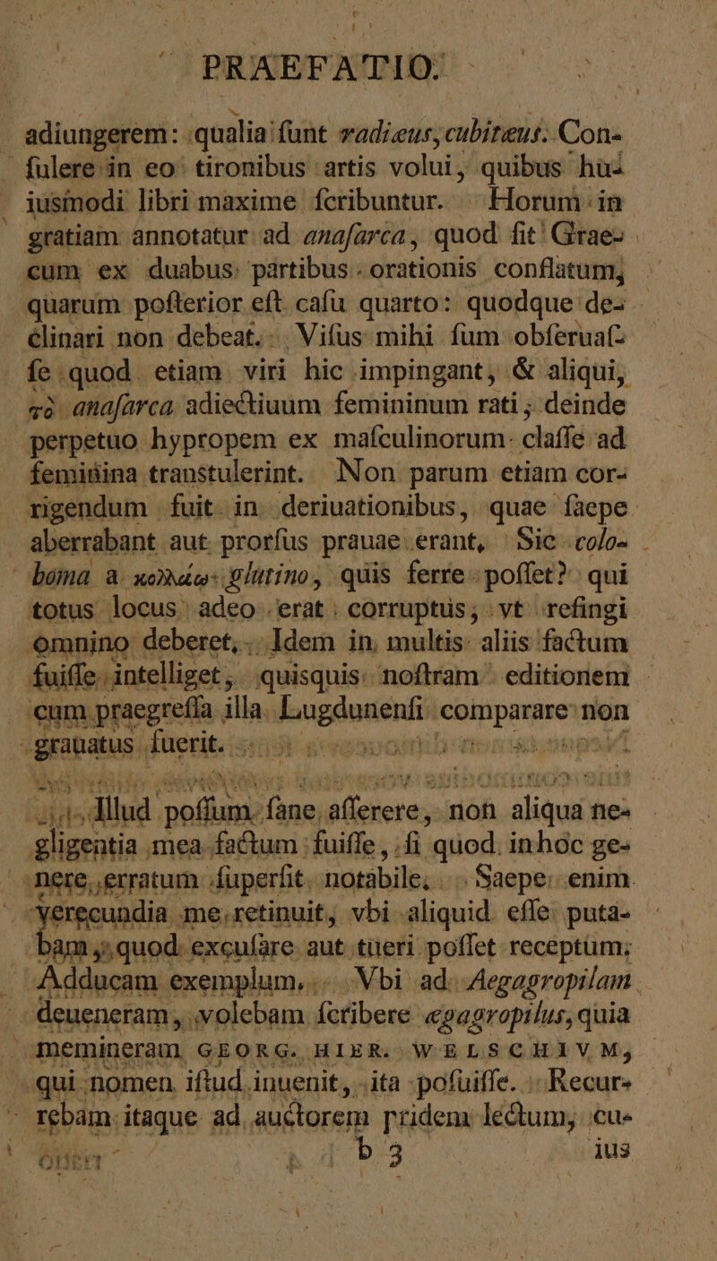  D > s : - ι * t J. PRAEFA TIO. | adiungerem: qualia: funt vadiaus, cubitus: Con- fulere in eo: tironibus artis volui; quibus hus iusmodi libri maxime feribuntur. ^ Horum. in gratiam annotatur:ad anafarca, quod fit! Grae- ‚cum ex duabus: partibus. orationis conflatum, . quarum pofterior eft. cafu quarto: quodque des - clinari non debeat. . Vifus‘mihi fum obferua(z fei .quod. etiam. viri hic . impingant, &amp; aliqui, τὸ anafarca adiectiuum femininum rati ; deinde perpetuo hypropem ex maículinorum: claffe ad femisina transtulerint. Non parum etiam cor- rigendum . fuit. in: deriuationibus, quae faepe. aberrabant aut prorfus prauae.erant, Sic .co/o- béma a κολλώῳ: glutino, quis ferre. poffet? qui totus locus. adeo .erat | corruptus; vt refingi omnino deberet, .. Idem in. multis: aliis factum fuiffe .. intelliget , - quisquis: noflram . editionem - . eum praegreffa illa. arista WEDER non unte fuerit... V serbsuomb qncst;onp m ἐπα μη. Tall Year orm non Ar ne fie zn mea. factum : fuiffe , fi. quod. inhoc ge- nere, erratum . /fuperfit. notabile; |. Saepe: enim. τῷ Yerecundia. me,retinuit, vbi aliquid effe. puta- Jam,» quod: excufäre aut titeri poffet receptüm; Adducam. exemplum,.. Vbi ad. -Aegagropilam . j eueneram,. volebam íctibere «gagropilus, quia qui nomen iftud. inuenit, ..ita pofuiffe. ...Recur- n rebam. itaque ad. auctorem ['ridem. lectum; - Cus |
