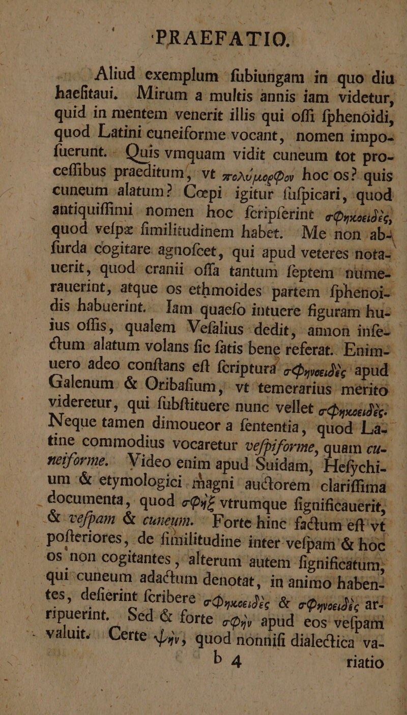 ο΄ PRAEFATIO; — Aliud exemplum -fübiungam in quo diu. haefitaui. Mirum a multis annis iam videtur, - quid in mentem venerit illis qui offi fphenoidi, quod. Latini cuneiforme vocant, nomen impo- fuerunt. Quis vmquam vidit cuneum tot pro- ceffibus praeditum; vt πολύμορῷον hoc os? quis. cuneum alatum? | Cei: igitur fufpicari, quod. - antiquiffimi nomen hoc feripferint σφηκοειδὲς, } quod veípz fimilitudinem habet. Me non aba furda cogitare. agnofcet, qui apud veteres nota- uerit, quod: cranii offa tantum leptem nüme- | rauerint, atque os ethmoides' partem fphénoi- dis habuerint. lam quaefo intuere figuram huz ius oflis, qualem Vefalius dedit, amnon infes ctum alatum volans fic fatis bene referat. Enim- uero adeo conftans eft fcriptura. cede apud | Galenum. &amp; Oribafium, vt temerarius. merito videretur, qui fübftituere nunc vellet σφ ηκοειδὲς: Neque tamen dimoueor a fententia, quod La. tine commodius vocaretur vefpiforme, quam cu- neiforme. Video enim apud Suidam, Hefychi- um '&amp; etymologici. magni. auctorém clariffima . documenta, quod cQyz vtrumque fignificauerit, (0 ἃ vefpam &amp; cuneum. * Forte hine fadum eftvt . pofteriores, de fimilitudine inter: vefpam' &amp; hoc . Os non cogitantes , alterum autem fignificatum, ‚quiscuneum adactum denotat, in animo haben: . tes, defierint (cribere: σῴηκοειδὲς &amp; σφηνοειδὲς ἃτ tipuerint. Sed &amp; forte zo, apüd eos vefpami - » valuit... Certe 4j; quod nonnifi dialectica va. We EM baa... Ὁ HORS