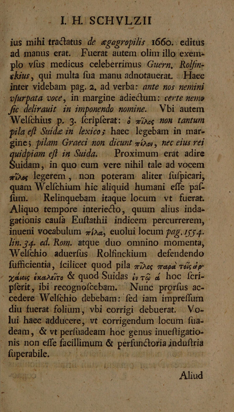 C óc H. SCHVLZII skius, qui multa füa manu adnotauerat. δος inter videbam pag. 2. ad verba: ante nos neniíni Welfchius ‚p. 3. feripferat: »ö. πῖλος non tantum pila eff Suide in lexico s haec. legebam in mar- Len efl in Suida. . Proximum. erat adire uidam; in quo cum vere nihil tale ad vocem quam Welfchium hic aliquid humani effe paf- fum. . Relinquebam. itaque locum νὰ fuerat. Aliquo tempore interiecto, quum alius inda- Ἂς lin. 34. ed. Rom. atque duo omnino momenta, füfficientia, ícilicet quod pila. πῖλος παρὰ IT χάιοις ἐκαλεῖτο &amp; quod Suidas ἐν τῷ « hoc feri- pferit, ibi recognofcebam.‘ Nunc prorfus ac- lui haec. adducere, vt corrigendum locum fua- | Aliud |