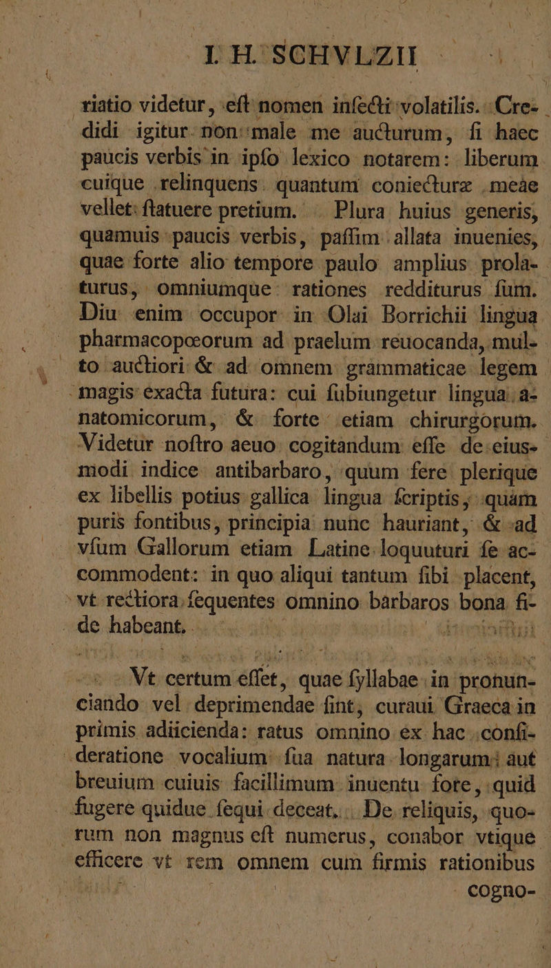 ^ vt rectiora.fequentes omnino: barbaros bona. fi- ide diabean&amp; usse aif ὦ kosilink τ τ 2:0 IH SCHVLZH ^ paucis verbis in ipfo lexico notarem: liberum cuique relinquens. quantum coniecturz .meàe vellet: ftatuere pretium. Plura. huius generis, pharmacopoeorum ad praelum reuocanda, mul- Videtur noftro aeuo: cogitandum effe. de:eius- modi indice. antibarbaro, quum fere plerique ex libellis potius gallica lingua fcriptis, «quam commodent: in quo aliqui tantum fibi placent, Vt. certum effet, quae fyllabae in pronun- ciando vel. deprimendae fint, curaui Graeca in primis adiicienda: ratus omnino ex hac „confi- . COgRO-