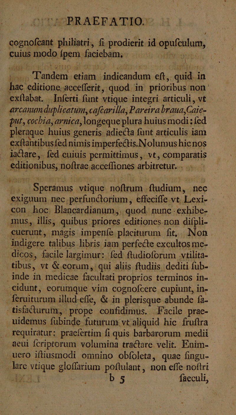 Ὁ ΡΚΑΕΒΑΤΙΟ. cognofeant Sb ik, fi prodierit id opufeulum, cuius modo psi faciebam, n s n p etiam. didit eft,. SA in hac editione. accefferit, quod in prioribus non » Arcanum duplicatum, cafearilla, Pareira brauayCaie- put, cochia, arnica ‚longeque plura huius modi: fed pleraque huius generis. adiecta funt articulis iam exftantibusfed nimis imperfectis. Nolumus hicnos | iactare , fed euiuis permittimus , vt, comparatis Adijonibos; noftrae acceffiones arbitretur. 1 exiguum nec. perfunctorium , effeciffe vt Lexi- con hoc. Blancardianum,,. quod. nunc : exhibe- mus, illis, quibus. priores editiones non difpli- indigere talibus libris iam perfecte excultos me- dicos, facile largimur: | fed ftudioforum vtilita- tibus, vt &amp; eorum, qui aliis ftudiis dediti fub- ‚eidunt, eorumque vim cognofcere cupiunt, in- feruiturum illud.effe, &amp; in plerisque abunde fa- - tisfacturum, prope confidimus. Facile prae- uidemus. fübinde futurum vt aliquid hic fruflra requiratur; praefertim fi quis barbarorum medii aeui fcriptorum volumina tractare velit. Enim- uero iftiusmodi omnino obfoleta, quae fingu- lire vtique gloffarium poftulant , non effe noftri VG b 5 | faeculi, (