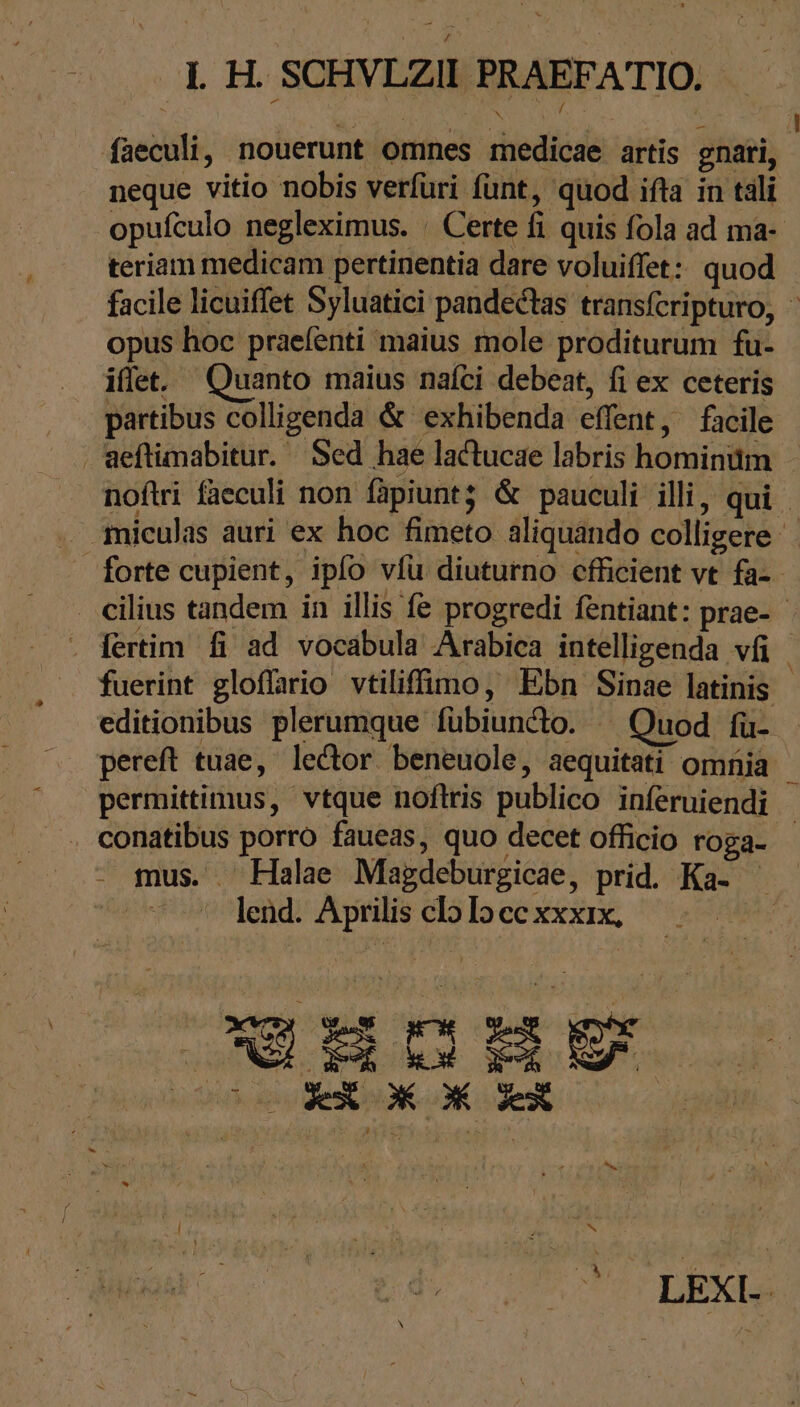 1. H. SCHVLZII PRAEFATIO. % δι sr MIS (AN Me dj i faeculi, nouerunt omnes medicae artis gnati, neque vitio nobis verfüri funt, quod ifta in tali opufculo negleximus. : Certe fi quis fola ad ma- teriam medicam pertinentia dare voluiffet: quod facile licuiffet Syluatici pandectas transfcripturo, ἡ opus hoc praefenti maius mole proditurum fu- iffet. Quanto maius nafci debeat, fi ex ceteris partibus colligenda &amp; exhibenda effent, facile Weftimabitur. Sed hae lactucae labris hominum - noftri faeculi non fapiuntz &amp; pauculi illi, qui . amiculas auri ex hoc fimeto aliquando colligere forte cupient, ipfo víu diuturno cfficient vt fa-- cilius tandem in illis fe progredi fentiant: prae- . Tertim fi ad vocabula Arabica intelligenda vfi. fuerint gloffario vtiliffimo, Ebn Sinae latinis - editionibus plerumque fübiundto. ^ Quod fü- - pereft tuae, lector beneuole, aequitati omnia permittimus, vtque noftris publico inferuiendi . conatibus porro faueas, quo decet officio roga- - mus. Halae Magdeburgicae, prid. Ka- Mm lend. Aprilis cloloccxxxix, Oo OXX OX X ER TC VA N LEXI-
