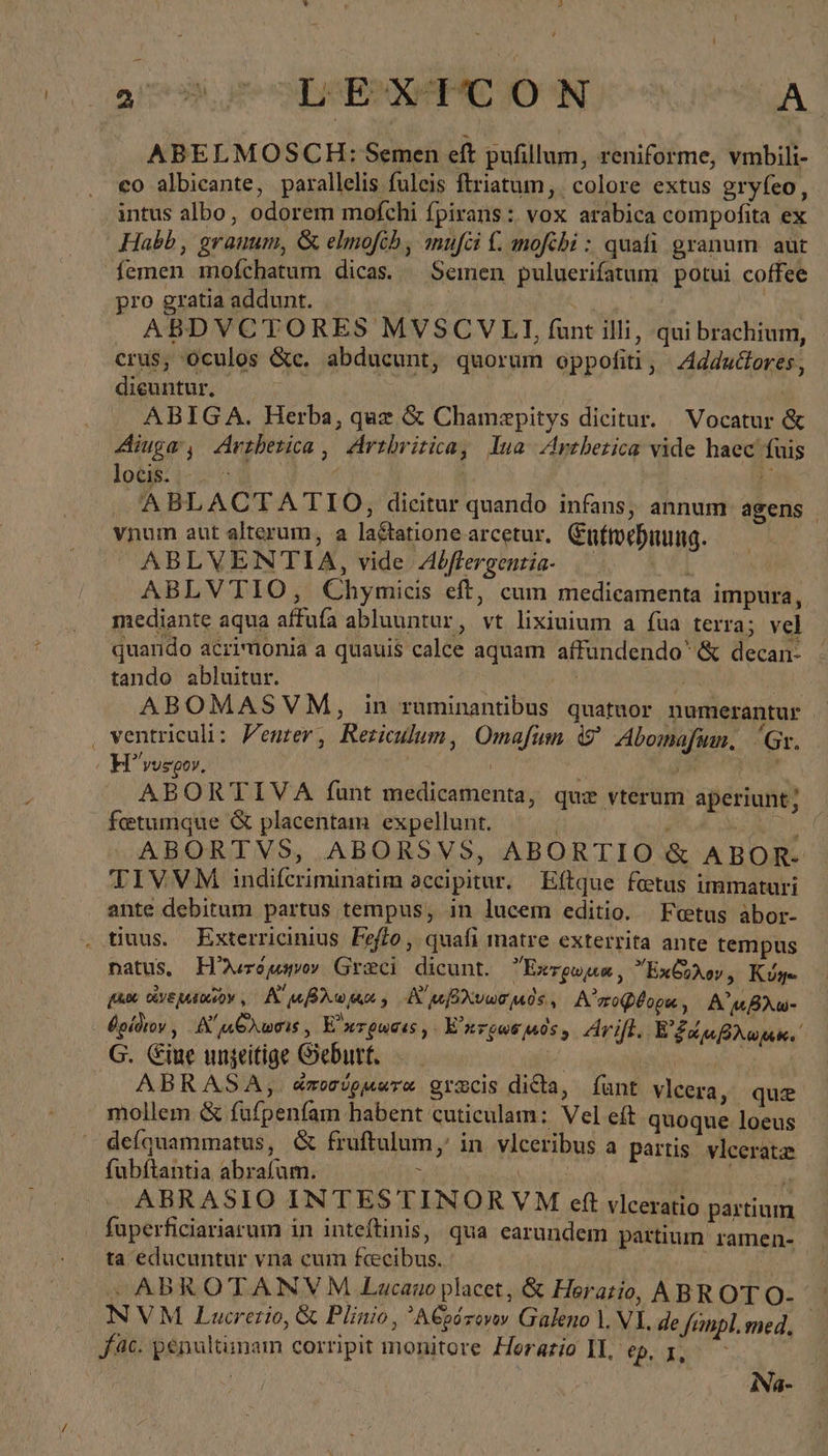 29,7 SLEIRPC ON AA ABELMOSCH: Semen eft pufillum, reniforme, vmbili- co albicante, parallelis fuleis ftriatum, colore extus gryfeo, intus albo, odorem mofchi fpirans: vox arabica compofita ex Habb, granum, &amp; elmofcb , mufei f. mofehi : quafi granum. aut femen mofchatum dicas. — Semen puluerifatum potui coffee pro gratia addunt. | | ABDVCTORES MVSCVLI, funt illi, qui brachium, crus, Oculos &amp;c. abducunt, quorum oppofiti, Addudores, dieuntur. : ABIGA. Herba, quz &amp; Chamepitys dicitur. Vocatur ἃς Aiuge, Artherica, Arthritica, lua Artherica vide haec fuis lot: i7 1 | Σ ABLACTATIO, dicitur quando infans, annum agens | vnum aut alterum, a lactatione arcetur, Enfwehnung. ABLVENTIA, vide Abftergentia Ὁ ἐν} ABLVTIO, Chymicis eft, cum medicamenta impura, mediante aqua affufa abluuntur, vt lixiuium a füa terra; vel quarido acrimonia a quauis calce aquam affundendo' ἃς decan- : tando abluitur. | ATA | ABOMASVM, in ruminantibus quatuor numerantur ‚ ventriculi: /enter, Rericulum, Omafum %&amp; Abomafsm, ‘Gr. | H’yusoov, TONG E AE. ABORTIVA funt medicamenta, quiz vterum aperiunt; fetumque &amp; placentam expellunt. | LM Ri ud nad ABORTVS, ABORSVS, ABORTIO &amp; ABOR- TIVVM indifcriminatim accipitur. | Eftque fetus immaturi ante debitum partus tempus, in lucem editio. Fetus àbor- . tiuus. Exterricinius Feffo, quafi matre exterrita ante tempus natus, ΕΗ λιτόμηνον Greci dicunt. Exrrgwpm, ExCóAov, Kıye fa DUYE MALOGGDY. , A μβλωρια, Αἰ μβλυωσμὸς, A'zoQéopu, ΑἸ μβλω- θρίδιον, Αἴμθλωσις, E'nerquaus , Εἰ κτρωσ μος, ἄγη. BE hr G. Eine ungeitige Geburt. | | ABRASA, ἀποσύρμωτα gizcis dida, fünt vlcera, que mollem &amp; fufpenfam habent cuticulam: Vel eft quoque loeus deíquammatus, &amp; fruftulum, in vleeribus a partis vlceratz fubftantia abrafum. : ! eo ABRASIO INTESTINORVM cft vleeratio partium fuperficiariarum in inteftinis, qua earundem partium ramen- ta educuntur vna cum fcecibus. |: ABROTANVM Lucano placet, &amp; Herario, ABR OT O- NVM Lucrerio, &amp; Plinio, 'A€oózovey Galeno 1. VI. de finpl.med, fac. penultunam corripit monitore Horazio II, Vea iNa-