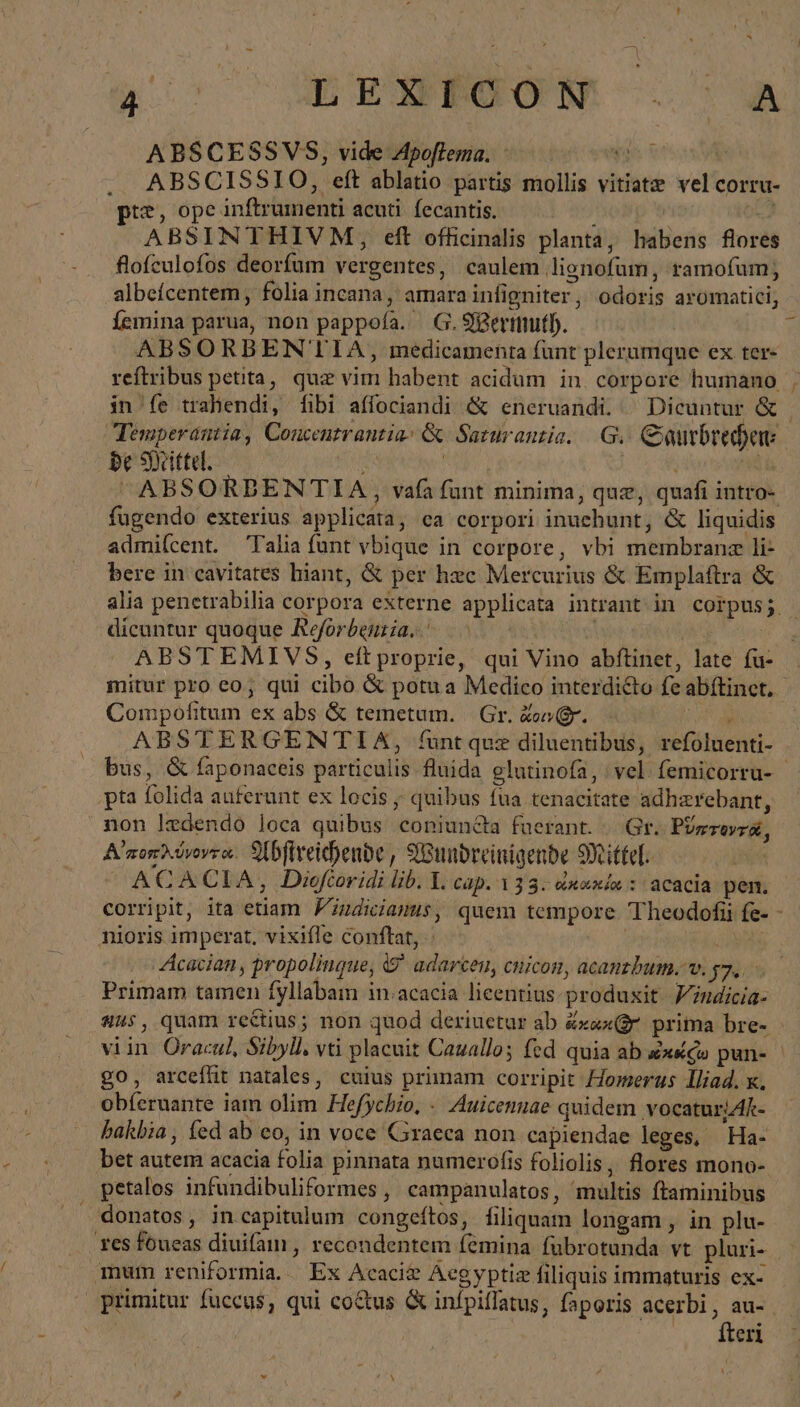 4c OBESROOGM ἃ ABSCESSVS, vide Apoftema. | E ABSCISSIO, eft ablatio partis mollis vitiatz vel corru- tt, ope inftrumenti acuti. fecantis. ? ABSINTHIVM, eft officinalis planta, habens flores flofculofos deorfum vergentes, caulem lignofum, ramofum; albefcentem , folia incana, amara infigniter, odoris aromatici, Íemina parua, non pappofa. | G. Wermuth. ABSORBENTIA , medicamenta fant plerumque ex ter- reftribus petita, quz vim habent acidum in corpore humano in fe trahendi, [ibi affociandi &amp; eneruandi. ^ Dicuntur &amp; be δ {εἰ τῷ fugendo exterius applicata, ca corpori inuehunt, &amp; liquidis admiícent. Talia funt vbique in corpore, vbi membranz li- bere in cavitates hiant, &amp; per hzc Mercurius &amp; Emplaftra &amp; dicuntur quoque Reforbenria. ——- \ | ABSTEMIVS, eftproprie, qui Vino abftinet, late fu- mitur pro eo; qui cibo δὲ potua Medico interdicto fe abftiner. Compofitum ex abs &amp; temetum. Gr. Zoo gr. f bus, &amp; faponaceis particulis fluida glutinofa, νοὶ femicorru- pta folida auferunt ex locis ; quibus fua tenacitate adhzrebant, non ledendo loca quibus coniuncta fuerant. |. Gr. PUzzovra, Αἰ ποπλύνοντα. Abftreichende, Wundreinigende Mittel: ACACIA, Diofcoridi lib. Y. cap. 133. &amp;xaxía : acacia pen. nioris imperat, vixifle conftat, ἡ | Acacian, propolingue, &amp; adarcen, cnicon, acanzbum. v. y7.. Primam tamen fyllabam in:acacia licentius. produxit. Yindicia- go, arcefüt natales, cuius primam corripit Homerus Iliad. x. obferuante iam olim Hefychio, - Auicenuae quidem vocaturjAk- hakbia, fed ab eo, in voce Graeca non capiendae leges, Ha- bet autem acacia folia pinnata numerofis foliolis, flores mono- petalos infundibuliformes , campanulatos, ^multis ftaminibus donatos, in capitulum congeftos, filiquam longam , in plu- es foueas diuifam , recondentem femina fübrotunda vt pluri- mum reniformia.. Ex Acaci@ Aegyptiz filiquis immaturis ex- primitur fuccus, qui co&amp;us &amp; infpiffatus, faporis acerbi, au- | fteri