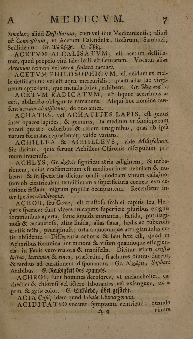 a ἀπο. 9ὃϑΘ0. Simplex; aliud Deftillazum , cum vel fine Medicamentis; aliud eft Compofitumi , vt Acetum. Calendulz ,. Rofarum, Sambuci, Scilliicam. Gr. Tó?29r. 6. fig. / f -ACETVM ALCALISATVM; cft acerum deftilla- . tum, quod proprio vini falealcali eft faturatum. | Vocatur alias Arcanum tartari vel terra foliata tavtari. ( -» ACETVM PHILOSOPHIC V M, οἱ acidum ex mel- _ le deftillatum ; vel eft aqua mercurialis, quam alias lac virgi- neum appellant, quo metalla folvi perhibent, Gr. ὕδωρ σοφῶν: ACETVM RADICATVM, eft liquor acerrimus a- eeti, abitracto phlegmate remanens. Aliqui hoc nomine cen- fent acezum alcalifatum, de quo antea. Bt A τς ACHATES; vel ACHATITES LAPIS, eft genus inter opacos lapides, &amp; gemmas, ita medium vt femiopacum vocari queat: coloribus &amp; rerum imaginibus, quas ab ipfa natura formatas reprafentat, valde varians. | ACHILLEA ἃ ACHILLEVS, vide Milefoliun. .Sic dicitur, quia ferunt Achillem Chironis difcipulum pri- mum inueniffe, | ! al Mia ACHLYS, Gr. exis fignificat aéris caliginem, &amp; turba- tionem, cuius craffamentum eft medium inter nebulam &amp; nu- bem; &amp; in fpecie ita dicitur oculi quoddam vitium caligino- fum ob cicatriculam tenuiflimam a fuperficiaria cornez exulce- ratione factam, nigrum pupille occüpantem. — Recenfetur in- ter (peciessAmblyopie. — ea | ua ACHOR, feu Cerea, eft cruftofa fcabiei capitis feu Her- petis fpecies: funt vlcera in capitis füperficie pluribus exiguis foraminibus aperta, fanie liquida manantia, fztida, putrilagi- nofa ἃς cadauerofa , alias liuida, alias flaua, feedis ac tuberofis cruftis teda, pruriginofa; orta a quocunque acri glanaulas cu- ὶ tis obfidente.. Differentia achoris ὅς faui hzc et, quod in Achoribus foramina fint minora &amp; vifum quandoque effugien- tia: in Fauis vero maiora ὃς manifefta. Dicitur etiam cruffa lactea , la&amp;tumen &amp; tinea, praíertim , fi achores diutius durent, &amp; tardius ad curationem difponantur. Gr. Αὐ χῶρες» Sapbati | Arabibus. G.Neudigkeit des Haupts. | | —ACHROI, fünt homines decolores, vt melancholici, ca- che&amp;ici &amp; chlorofi vel i&amp;ero laborantes vel exfangues, ex ὦ priu. &amp; χρόα color. G. nffürbt , übel gefärbt. | © ACIA Celß, idem quod Fibula Chirurgorum, ^ ACIDITATIO vocatur fymptoma ventriculi; quando iuc A iü A4 ] vinum