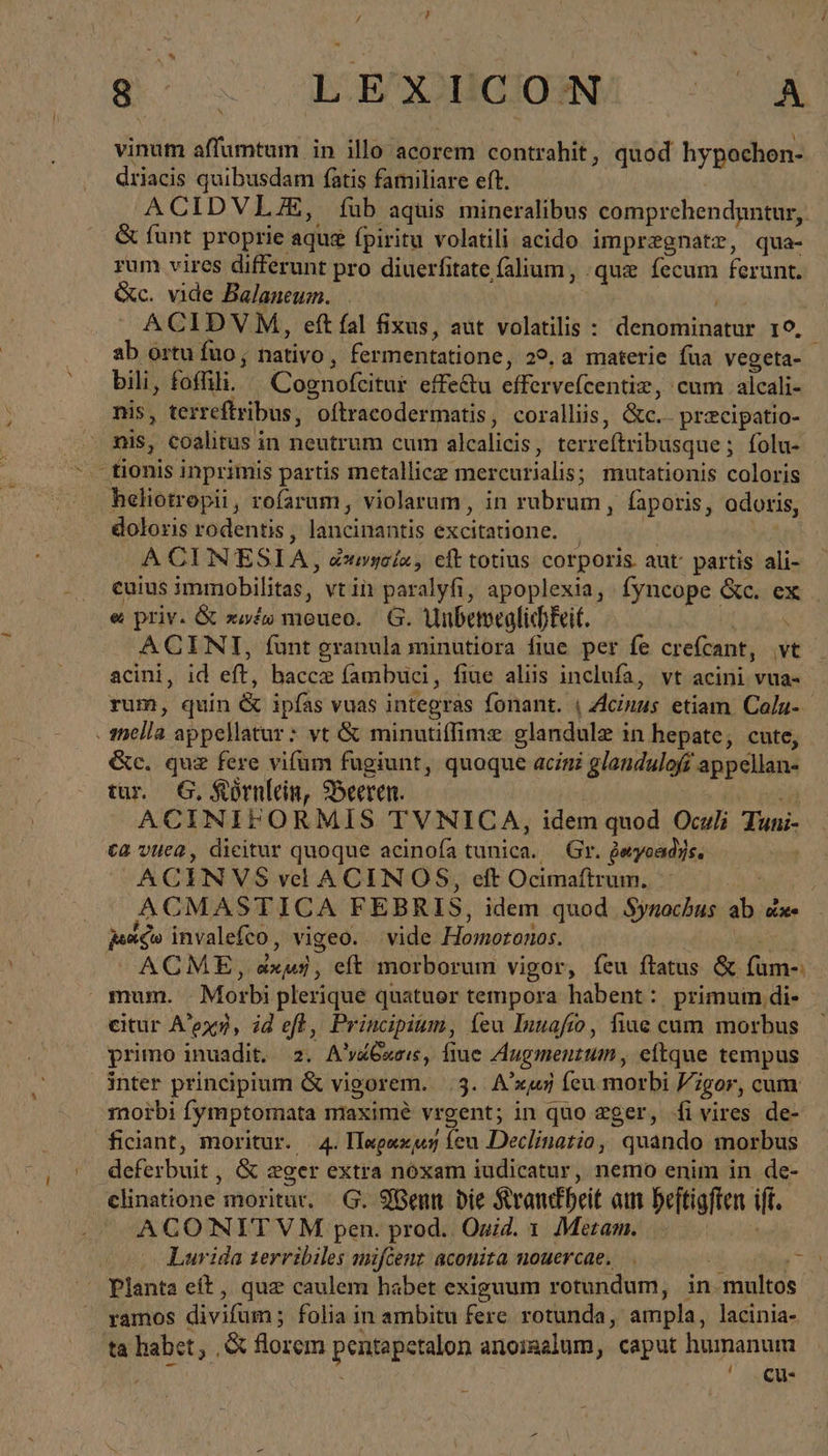 so. Edi 4 vinum affumtum in illo acorem contrahit, quod hypochon- driacis quibusdam fatis familiare eft. ACIDVLZJE, fub aquis mineralibus comprehendgntur, &amp; funt proprie aque fpiritu volatili acido impregnatz, qua- rum vires differunt pro diuerfitate falium, .quz fecum ferunt. &amp;c. vide Balaneum. ACIDVM, eft fal fixus, aut volatilis : Henna I9. ab ortu fuo; nativo , fermentatione, 29.a materie fua vegeta- bili, foffili. Cognofeitur effectu Viferxe(eentios. 'cum alcali- nis, terreftribus, oftracodermatis, coralliis, &amp;c. -pracipatio- nis, coalitus in neutrum cum alcalicis , terreftribusque ; folu- . tionis inprimis partis metallicz mercurialis; mutationis coloris heliotropii, rofarum, violarum, in rubrum, faporis, odoris, doloris rodentis , láncinanitis excitatione. A CIN ESIA, dumyela, eft totius corporis. aut partis ali- cuius immobilitas, vt in paralyfi, apoplexia, fyncope &amp;c. ex e priv. &amp; πινέω meueo. G. Unbeweglichkeit. \ ACINI, funt granula minutiora fiue per fe crefcant, vt acini, id eft, baccz fambuci, fiue aliis inclufa, vt acini vua- rum, quin &amp; ipfas vuas integras fonant. | Acinus etiam. Caln- mella appellatur : vt &amp; minutiffime glandule i in hepate, cute, c. quz fere vifum fugiunt, quoque acizi glandulofs appellan- tur. 6. Körnlein, Beeren. | ACINIFORMIS TVNICA, idem quod Oculi duni: ca vuea, dicitur quoque acinofa tunica. Gr. jeyoadys. | ACINVS vel A CIN OS, eft Ocimaftrum. ACMASTICA FEBRIS, idem quod Synochus ab οἰκο had invalefco , vigeo. vide Homoronas. ACME, dry, eft morborum vigor, feu ftatus &amp; (um mum. - Morbi plerique quatuor tempora habent: primum di- citur A’exn, id eff, Principium, íeu Inuafio, fine cum morbus primo inuadit, 2. A venas, fiue Augmenzum , eitque tempus inter principium &amp; vigorem. 4. A'xwj íeu morbi Vi /gor, cum. moibi fymptomata maxime vrgent; in quo zger, fivires de- ficiant, moritur. 4. Παρακμή m Declinatio, quando morbus deferbuit , &amp; eger extra noxam iudicatur, nemo enim in de- | elinatione moritar. - G. Wenn bie Srandbeit am beftigfien ift. A CO NITVM pen. prod. Oxid. 1 Metam. Lurida zerribiles mifcent aconita nouercae, |. nn f% Planta eft , quz caulem habet exiguum rotundum, in multos ramos divifum ; folia in ambitu fere rotunda, ampla, lacinia-. ta habet, ,&amp; florem pentapetalon anoigalum, caput humanum , ζι-