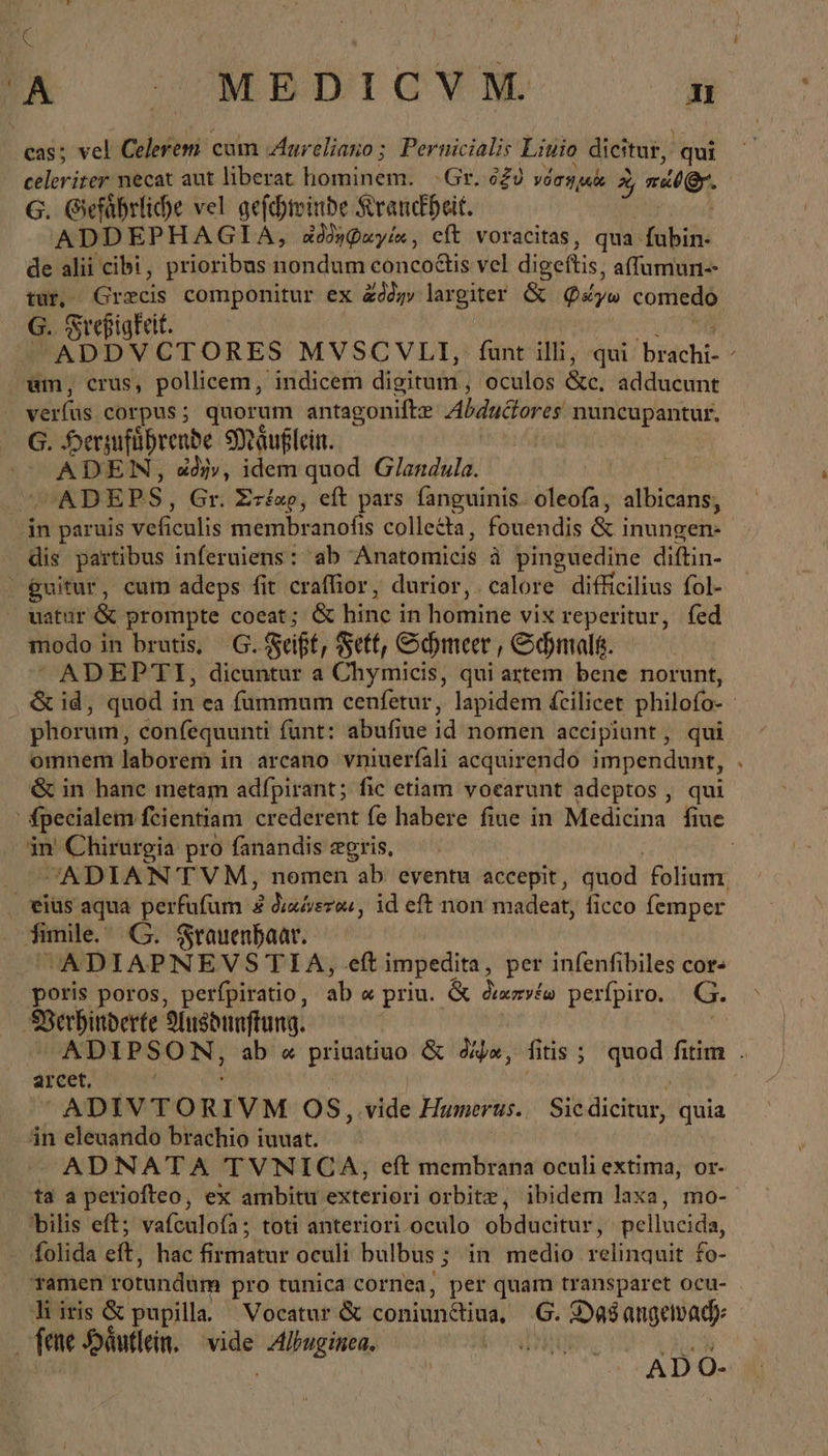 A OMNBDIGOYVNW ὃἢ cas; vel Colerem cum Aur eliano; Pernicialis Liuio dicitur, qui Behr necat aut liberat hominem. Gr. ὀξὺ voryui % rer. G. Gefährliche vel gefchtinde Kranckheit. ADDEPHAGIA, ἀδορφαγία, eft voracitas, qua fubin- de alii cibi , prioribus nondum conco&amp;tis vel digeftis, affumun-- tur, Grecis componitur ex ἄδδην largiter &amp; yo comedo G. Sreßigfeit. ADDVCTORES MVSCVLI, funt illii; qui ΤΗΝ / um, crus, pollicem, indicem digituír , oculos &amp;c, adducunt verfus corpus; quorum antagonifte Abdudtores nuncupantur. G. Herzuführende Mäußlein. | -— ADEN, ij», idem quod Glandula. ADEPS, Gr. Στέαρ, eft pars fanguinis. oleofa, albicans, in paruis veficulis membranofis collecta, fouendis &amp;i inungen- dis partibus inferuiens : ab Anatomicis à pinguedine diftin- - guitur, cum adeps fit craffior, durior, calore difficilius fol- natur &amp; prompte coeat; &amp; hine in homine vix reperitur, fed modo in brutis, G. &amp;ciff, Fett, Schmeer , Schmalß.  ADEPTI, dicuntur a Chymicis, qui artem bene norunt, &amp; id, quod in ea fummum cenfetur, lapidem fcilicet philofo- - phorum, confequunti fünt: abufiue id nomen accipiunt, qui omnem laborem in arcano vniuerfali acquirendo impendunt, &amp; in hanc metam adfpirant; fic etiam voearunt adeptos, qui fpecialem fcientiam crederent fe habere fiue in Medicina fiue in Chirurgia pro fanandis zgris, —. ^ADIAN TVM, nomen ab eventu accepit, quod folium; . eius aqua perfufum αὶ διαίνεται, id eft non madeat, ficco femper fimile. G. Frauenhaar. ^ ADIAPNEVS TIA, eft impedita, per infenfibiles cor: poris poros, perfpiratio , ab a priu. ὡς Judi perfpiro. G. SBSerbinberte Ansdnaftung. ADIPSON, ab « prinatiuo &amp; δίψα, fitis ; quod fitim . arcet, —— ADIVTORIVM OS, vide Humihin.; Sis dicitur, quia án eleuando brachio iuuat. - ADNATA TVNICA, eft membrana oculi extima, or- ta a periofteo, ex ambitu exteriori orbite, ibidem laxa, mo- bilis eft; vaículoía; toti anteriori oculo obducitur, pellucida, folida eft, hac firmatur oculi bulbus ; in medio relinquit fo- Tamen rotundum pro tunica cornea, per quam transparet ocu- liiris &amp; pupilla. Vocatur &amp; contre) G. de angetbady: fene Häutlein. —- Boyd | ADC ο-