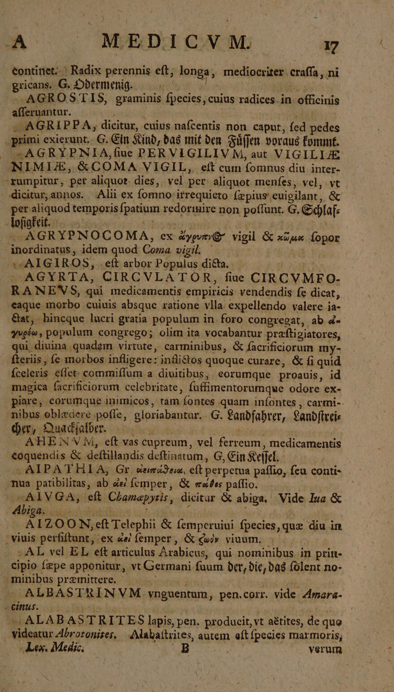 A ΜΈΡΙΟΥΝ, x continet... Radix perennis eft; longa, mediocriter: craffa , ni gricans. G. Dbermenig. —. N Wu y» -— AGROSTIS, graminis fpecies, cuius radices in. officinis afleruantur. A ; , - AGRIPPA, dicitur, cuius nafcentis non caput, fed pedes , primi exierunt... G. Ein Kind, das mit den Füffen voraus Erunt. | *» AGRYPNIA,fiue PERVIGILIV M, aut VIGILIE NIMUIE,&amp;COMA VIGIL, eít cum fomnus diu inter- rumpitur, per aliquot. dies, vel per. aliquot menfes; vel, vt odiciturannos. Alii ex fomno itrequieto (zpius euigilant, &amp; — temporis fpatium redorinire non poflunt. G. Schlaf: - lofiafcit. M S ἃ ἐλ Y Ü jM cca tte N ex ἄγρυπν(' vigil &amp; ou Íopor inordinatus, idem quod Coma vigil Ὁ bos «AIGIROS, .eft arbor Populus di&amp;ta. ).4cg | = AGYRTA, CIRCVLATOR, fiue CIRCVMFO- RANEN S, qui medicamentis empiricis vendendis fe dicat, eaque morbo cuiuis absque ratione vlla expellendo valere ia- Sat, hincque lucri gratia populum in foro congregat, ab d- yvefo, populum congrego; olim ita vocabantur preftigiatores, qui; diuina quadzm virtute, carminibus, &amp; facrificiorum my- fteriis , e morbos infligere: inflittos quoque curare, &amp; fi quid Íceleris cflet: commiflum a diuitibus, eorumque proauis, id magica facrificiorum celebritate, fuffimentorumque odore ex- piare, corumque inimicos, tam fontes quam iníontes , carmi-- ‚nibus oblzdere pofle, gloriabantur.. Ὁ. fanbfabrer, anbftteis her, Ouadjolber. 0 . me i ATHE N'V M, eft vas cupreum, vel ferreum, medicamentis <oquendis &amp; deftillandis deftinatum, G, Ein Keffel, - | ^ AIPATHIA, Gr. ἀεισάϑεια, eft perpetua paífio, feu conti- ,mua patibilitas, ab ἀεὶ femper, &amp; ses paflio. ^OSAIVGA, eft Chamapyzis, dicitur &amp; abiga, Vide [μα &amp; “Abiga. ri TN nini | Ä IZOON,;eft Telephii &amp; femperuiui fpecies, que diu in , viuis perfiftunt, ex «e femper, &amp; có» viuum. - AL vel EL eft articulus Arabicus, qui nominibus in prin- cipio fzpe apponitur, vt Germani fuum der, bie; bas folent no- gninibus premittere. bin ; Ἢ |  ALBASTRINVM. vnguentum, pen.corr. vide Amara- cius. 0 bie d | | à NT ὁ - ALABASTRITES lapis, pen. producit, vt a£tites, de quo videatur Abrosonises, Alabaitiites, autem eft fpecies marmoris, ‚Lex. Medic. B ; verum