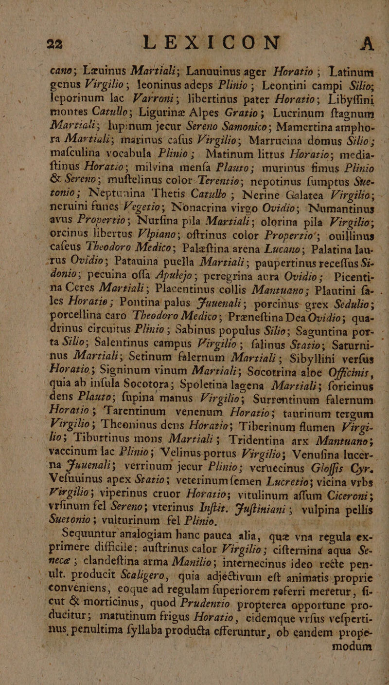 à αν 5.4 cano; Leuinus Martiali; Lanuuinusager Horario ; latinum genus Firgilio, leoninus adeps Plinio ; Leontini campi Silio; leporinum lac Yarroni; libertinus pater Horario; Libyffini montes Catullo; Ligurinz Alpes Gratio; Lucrinum ftagnum Martiali; lhupinum jecur Sereno Samonico; Mamertina ampho- ra Martiali; inarinus cafus Virgilio; Marrucina domus Silio ; mafculina vocabula Plnio; Matinum littus Horatio; media- ftinus Horatio; milvina menía Plauto; murinüs fimus Plinio &amp; Sereno; muftelinus color-Terenzio; nepotinus fumptus Ste- tonio; Neptunina Thetis Cazulle ; Nerine Galatea Virgilio; - neruini funes Vegerio; Nonacrina vireo Ovidio; Numantinus. avus Properzio; Nurfina pila Martiali; olorina pila Pirgilio; orcinus libertus Ylpiano; oftrinus color Properzio‘; ouillinus caleus Theodoro Medico; Palzftina arena Lucano; Palatina lau- - ‚tus Ovidio; Patauina puella Marriali ; paupertinus receffus Si- donio; pecuina offa Zpulejo; peregrina acra Ovidio; Picenti- . ma Ceres Martiali; Placentinus collis Mantuano; Plantini fa- . les Horarie ; Pontina palus. Tuuenali ; porcinus- grex Sedulio; porcellina caro Theodoro Medico ; Preneftina Dea Ovidio; qua- drinus circuitus Plinio ; Sabinus populus Silio; Saguntina por- - ta Silio; Salentinus campus Virgilio ; falinus Statio; Saturni- nus Marriali; Setinum falernum Martiali ; Sibyllini ver(us Horatio; Signinum vinum Marziali; Socotrina aloe Officinis , quia ab infula Socotora; Spoletina lagena Martiali; forieinus dens Plauzo; fupina manus. Virgilio; Surrentinum falernum Horatio Tarentinum venenum Horatio; taurinum tergum Virgilio; Theeninus dens Horatio; Tiberinum flumen FA ir gi- lios Tiburtinus mons, Martiali ; Tridentina arx Mantuano; vaccinum lac Plinio; Velinus portus Virgilio Venufina lucer- Ta fuuenali verrinum jecur Plinio; veraecinus Gloffis. Cyr. Vefuuinus apex Szatio; veterinumfemen Lucretio; vicina vrbs. Fivgilioy viperinus cruor. Horario; vitulinum affum Ciceroni ; vrfinum fel Sereno; vterinus Infkir. Juftiniani; vulpina pellis Sueronio; vulturinum | fel Plinio. g 009: 2098696 .. Sequuntur analogiam hanc pauca. alia, qu£ vna regula ex- primere dif&amp;cile: auftrinus calor Virgilio; cifternind aqua Se- - nece ; clandeftina arma Manilio; internecinus ideo recte pen- ^ ult. producit ScaZigero, quia adjé&amp;ivum eft animatis proprie conveniens, eoque ad regulam fuperiorem referri meretur, fi- - cut &amp; morticinus, quod Prudenrio. propterea opportune pro- ducitur; matutinum frigus Horatio, eidemque vrfus vefperti- nus penultima fyllaba produ&amp;a efferuntur, ob eandem 'prope- | modum
