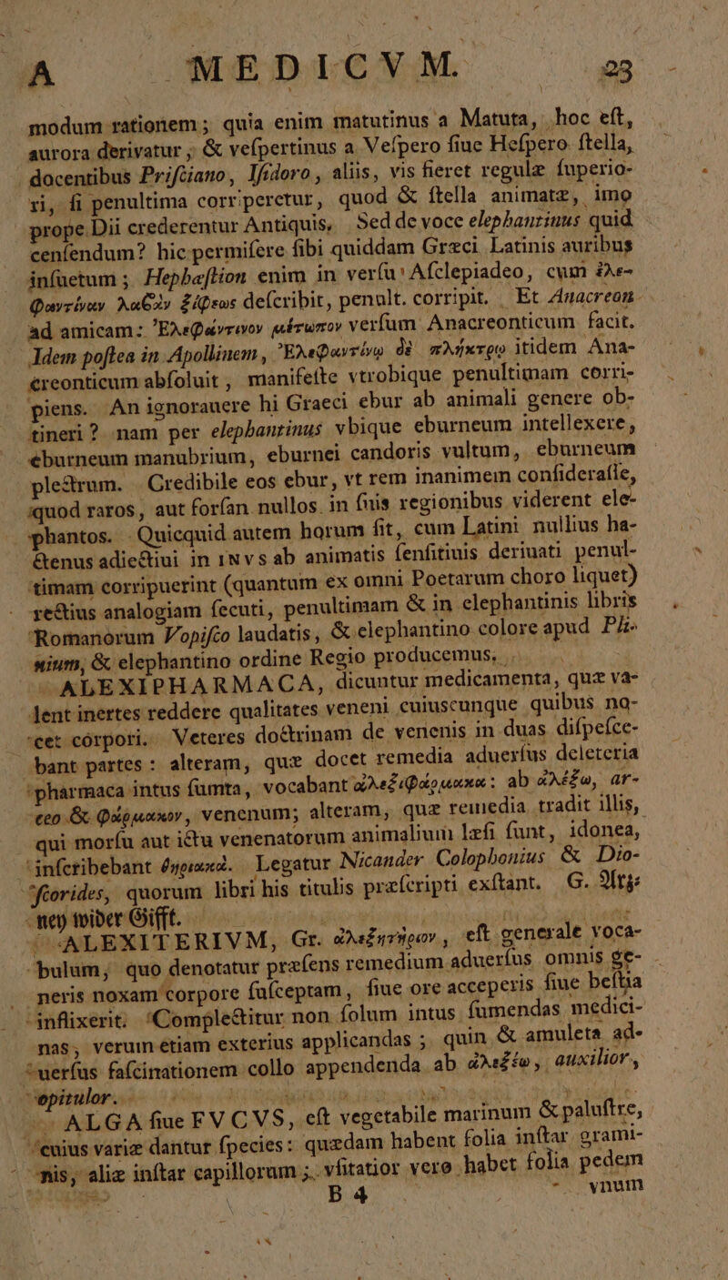 modum ratigiem ; quia enim matutinus a Matura, „hoc eft, aurora derivatur ; &amp; vefpertinus a Vefpero fine Hefpero ftella, . docentibus Prifüiano, lfioro, alis, vis fieret regulz fuperio- ri, fi penultima corriperetur, quod &amp; ftella animatz, imo prope Dii crederentur Antiquis, Seddevoce elephanzinus quid cenfendum? hic permifere fibi quiddam Grzci Latinis auribus infaetum ; Hepbaftion enim in verfu' Afclepiadeo, cum ἐλε- Φαντίναν Aubav ξάῤεως defcribit, penult. corripit, _ Et Anacreon- ad amicam: Ἐλεφώντινον μέτωπον verfum. Anacreonticum facit. Jdem poftea in. Apollinem , Ἐλεφαντίνῳ δὲ πλήκτρῳ itidem Ana- €reonticum abfoluit , manifefte vtrobique penultimam corri- piens. An ignorauere hi Graeci ebur ab animali genere ob- tineri ? nam per elepbantinus vbique eburneum intellexere, éburneum manubrium, eburnei candoris vultum, eburneum ple&amp;rum. . Credibile eos ebur, vt rem inanimei confiderafle, iquod raros, aut forfan nullos. in (nis regionibus viderent ele- phantos. | Quicquid autem horum fit, cum Latini nullius ha- &amp;enus adiectiui in ınvsab animatis fenfitiuis deriuati penul- 'timam corripuerint (quantum ex omni Poetarum choro liquet) reftius analogiam fecuti, penultimam &amp; in elephantinis libris Romanorum Vopifco laudatis, ὅς elephantino coloreapud PA sium, &amp; elephantino ordine Regio producemus, ο΄. ALEXIPHARMACA, dicuntur medicamenta, quz va- lent inertes reddere qualitates veneni cuiuscunque quibus na- eet córpori. Veteres doctrinam de venenis in duas difpefce- bant partes : alteram, que docet remedia adueríus deleteria 'pharmaca intus fumta, vocabant ὠλεξιφάρμακα: ab ἀλέξω, ar- ceo ὃς φάῤμακον, venenum; alteram, quz remedia tradit illis, qui morfu aut ictu venenatorum animalium lefi funt, idonea, infcribebant δηριακο. Legatur Nicander Colophonius &amp; Dio- ‘orides, quorum libri his titulis preferipti.exftant. G. At -men toiber Gift. — 85 hb | ion dq atii ^«ALEXITERIVM, Gr. e«£iriigov , eft generale voca- bulum, quo denotatur prefens remedium adueríus omnis ge- . peris noxam corpore fufcepram, fiue ore acceperis fiue beftia -anfüxerit; Comple&amp;itur non folum intus fumendas medici- nas, verum étiam exterius applicandas ; quin. &amp; amuleta ad- ^uerfus fafcinationem collo appendenda ab ὠλεξέω,, auxilior , Bbiguipé udi a Rear. 3 s oe > ALGA fiue FVCVS, cft vegetabile marinum &amp; paluftre, /cuius variz dantur fpecies: quzdam habent folia inftar. grami- - mis, aliz inftar capillorum ;.. vfitatior vere habet folia pedem DW C | B4  20072, vnum