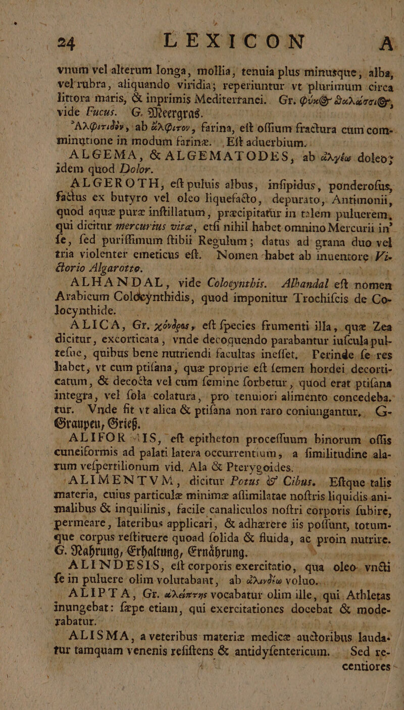 ͵ ᾿ (4 EEXERCÓN ἃ vnum vel alterum longa, mollia, tenuia plus minusque; alba; velrübra, aliquando viridia; reperiuntur. vt plurimum :cirea littora maris, &amp; inprimis Mediterranei. Gr. Qóx(x SuXa cr, vide Fucus. Ὁ, Meergras. T xd AXQrridiv , ab ἄλφιτον, farina, elt offium fractura cam com-. minutione in modum farinz. , Eft aduerbium. : | ALGEMA, δ᾽ ALGEMATODES, ab ἀλγέω doleo: idem quod Dolor. | ! x ALGEROTH, εἰ puluis albus, infipidus, ponderofus, fattus ex butyro vel oleo liquefacto, depurato, Antimonii, quod aquz pure inftillatum, pracipitatür in talem puluerem, qui dicitur mercurzus vire, etfi nihil habet omnino Mercurii in’. fe, fed puriffimum ftibii Regulum; datus ad grana duo vel tria violenter emeticus eft. Nomen «habet ab inuentore Vi» &amp;orio Algarotte. uis 1 ae J ALHANDAL, vide Colocyntbis. Albandal εἴς nomen: Arabicum Coldeynthidis, quod imponitur Trochifcis de Co- locynthide. —.. — m MIT δ ἀνίαν v Pese ALICA, Gr. χόνδρας, eft fpecies frumenti illa, que Zea dicitur, excorticata, vnde decoguendo parabantur iuícula pul- te(ue, quibus bene nutriendi facultas ineffet, Perinde (e res habet; vt cum ptifana, quz proprie eft (emen hordei. decorti- catum, &amp; decocta vel cum femine forbetur , quod erat ptifana integra, vel föla colatura, pro tenujori alimento concedeba.- tur. Vnde fit vt alica &amp; ptifana non raro coniungantur, G- Graupen, Grieh. ὁ en m vog on . ALIFOR “IS, εἰ epitheton proceffuum binorum. offis cuneitormis ad palati latera occurrentium; a fimilitudine ala- rum vefpertilionum vid. Ala &amp; Pterygoides. | NEE REO ‚‘ALIMENTVM, dicitur Pozus ig Cibus... Eftque talis materia, euius particule minimz aflimilatae noftris liquidis ani- alibus &amp; inquilinis, facile canaliculos noftri corporis fubire, permeare, lateribus applicari, &amp; adhzrere iis poffünt, totum- , que corpus reftituere quoad folida &amp; fluida, ac proin nutrire. Ὁ. Nahrung, Erhaltung, Ernährung. ἢ, ABA . ALI NDESIS, elt corporis exercitatio, qua oleo- vn&amp;i fe in puluere olim volutabant, ab Zio» voluo..... '„ ALIPTA, Gr. «Asrrys vocabatur olim ille, qui; Athletas inungebat: fzpe etiam, qui exercitationes docebat &amp; mode- yabatur. | 3.4 ΗΝ, . ALISMA, aveteribus materie medice auctoribus lauda- tur tamquam venenis refiftens &amp; antidyfentericum. |. Sed re- | | ΠΝ centiores -