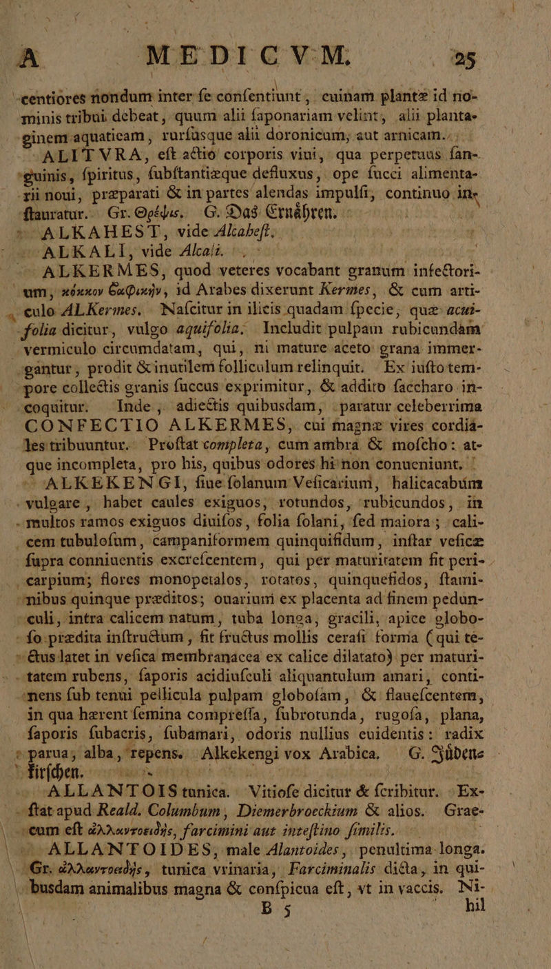 A —MEDICVM = -centiores nondum inter fe Tech ; cuinam plante id no- minis tribui debeat , quum alii faponariam velint, ali planta- ginem aquaticam , rurfüsque ali doronicum; aut arnicam.. | ALITVRA, eft a&amp;io corporis viui, qua perpetuus fan-. guinis, fpiritus, fubftantizque defluxus, ope fucci alimenta- -rii noui, preparati ὃς in partes alendas impulfi, continuo ine ffauratur.. Gr. Ogájus. 6. Das: CrnáDren. - | = ALKAHEST, vide Akabeft, i sm ALKALI;, vide Alkali. ον (4 TE ALKERMES, quod veteres vocabant granum infeCori- um, κόκκον δαφικὴν, 1d Arabes dixerunt Kermes, &amp; cum arti- „ €ulo AL Kermes, Nafcitur in ilicis quadam fpecie; que acui- folia dicitur, vulgo aquifoliz. Includit pulpam rubicundam J vermiculo circumdatam, qui, ni mature aceto grana immer- gantur , prodit ὅς inutilem folliculum relinquit. Ex iufto tem- ‚pore colle&amp;is granis fuccus exprimitur, &amp; addito faccharo in- -€oquitur. Inde, adiectis quibusdam, . paratur celeberrima CONFECTIO ALKERMES, cui magnz vires cordiá- lestribuuntur. Proftat completa, cum ambra &amp; mofcho: at- que incompleta, pro his, quibus odores hi non conueniunt, ' COONLKEKENGI, fine folanum Veficarium, halicacabum ^.vulgare , habet caules exiguos, rotundos, rubicundos, in . multos ramos exiguos diuifos , folia folani, fed maiora ; . cali- . cem tubulofum, campaniformem quinquifidum, inftar veficz fupra conniuentis excrefcentem, qui per maturitatem fit peri- - . «arpium; flores monopetalos, rotatos, quinquefidos, ftami- ^mibus quinque preditos; ouarium ex placenta ad finem pedun- - uli, intra calicem natum, tuba longa, gracili, apice globo- - fo. praedita inftru&amp;um , fit fructus mollis cerafi forma (qui te- »&amp;uslatet in vefica membranacea ex calice dilatato) per maturi- ον δοίη rubens, íaporis acidiufculi aliquantulum amari, conti- mens fub tenui pellicula pulpam globofam, &amp; flauefcentem, in qua herent (emina comprefla, fubrotunda, rugofa, plana, faporis fubacris, fubamari, odoris nullius evidentis: radix 2 Er. alba, repens. Alkekengi vox Arabica. G. Südens YFirfhen. bip aper t cune. oq RUN c ALLANTOIS tunica. Vitiofe dicitur &amp; fcribitur. »Ex- | ftat apud Real4. Columbum , Diemerbroeckium &amp; alios. Grae- \ «eum eft ὠλλαντοειδὴς, farcimini aut. inzeftino fimilis. | |^ ALLANTOIDES; male Alanzoides , penultima-longa. Gr. dAAayroadys, tunica vrinaria, Farciminalis dida, in qui- \ busdam animalibus magna &amp; confpicua eft, vt in vaccis. ow ew B s ;