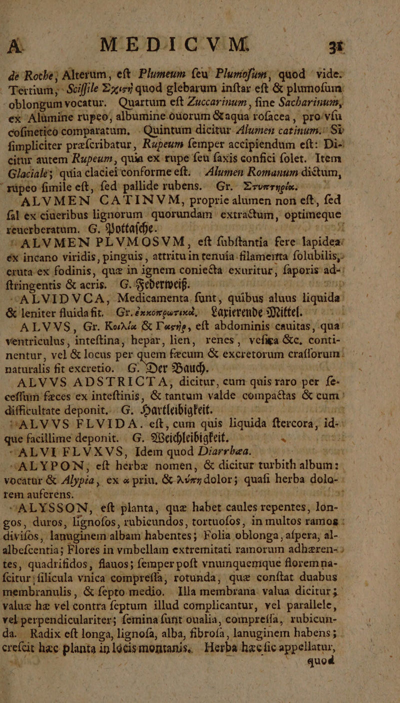 de Roche) Alterum , eft^ Plumeum (eu. Plumiofum, quod ' vide: perium; Scffile Zx«ed quod glebarum inftar eft &amp; plumofum: i oblongum vocatur. Quartum eft Zuccarinum , fine Sacharinum, ex Alümine rupeo, albumine-ouorum &amp;aqua rofacea, pro/víu cofinetico comparatum, - Quintum dicitur Alumen tatinima Sp fimpliciter praícribatur, Rupeum (emper accipiendum eft: Di- citur autem Rupeum, quia ex rupe feu faxis confici folet. Item Glaciale; quia claciei conforme eft. Alumen Romanum dictum, ' rüpeo fimile eft, fed pallide rubens. Gr. Zsverwpe. ——— ALVMEN CATINVM, proprie alumen non eft, fed fal ex ciueribus lignorum quorundam extractum, optimeque xeucrberatum. G. ββοίία[ε. UALVMEN PLVMOSVM, eft fabftantía fere lapidex: éx incano viridis , pinguis , attritu in tenuía. filamerta folubilis;: eruta ex fodinis, que in ignem coniecta exuritur, ap ade; fttingentis &amp; acris. G. sebertocif. ALVIDVCA, Medicamenta. funt, quibus lans Tert &amp; leniter fluidafit. | Gr. ἐκκοπρωτικοὶ, Sarierende Mittel. | ALVVS, Gr. Karla &amp; Tesje, eft abdominis cauitas, qua: ventriculus , inteftina, hepar, lien, renes, vefiga &amp;c, könti- nentur, vel '&amp; locus per. D Fzcum &amp; excr etorum crafforuim naturalis fit excretio. Der Baud). - ALVVS ADSTRI 16 T A; dicitur, cum quisr raro per fe. eeffum feces ex inteftinis, &amp; tantum valde compattas &amp; cum: difficultate deponit....G. Har eleibigkeit. ri SALVVS FLVID A. eft, cum quis liquida EMEN id. A que facillime deponit. G. Meichleibigfeit. LAE d: ALVIFLVXVS, Idem quod Diarrbea. | “ALYPON, ef herbe nomen, &amp; dicitur tusbith bons | vocatur &amp; Alypia, ex ὦ priu, &amp; λύπη dolor; $5 quafi her ba eui tem auferens. ὦ ; ALYSSON, eft planta, quz habet caules repentes, lón- gos, duros, lígnofos, rubicundos, tortuofos, in multos ramos : divifos, lanuginem albam habentes; ; Folia oblonga, afpera, al- Mbefcentias Flores in vmbellam extremitati ramorum adheren- > tes, quadrifidos, flauos; femper poft vnuinquerique floremna- fcitur; filicula vnica comprefla, rotunda, quz conflat duabus membranulis, &amp; fepto medio. Illa membrana: valua dicitur; value hz vel contra feptum illud complicantur, vel parallele, - vel perpendiculariter; femina funt oualia, comprefla, rubicun- da. Radix eft longa, lignofa, alba, fibrofa, lanuginem habens; . τὰς hac planta in locismomanis,. Herba hacfic appellatur, quod