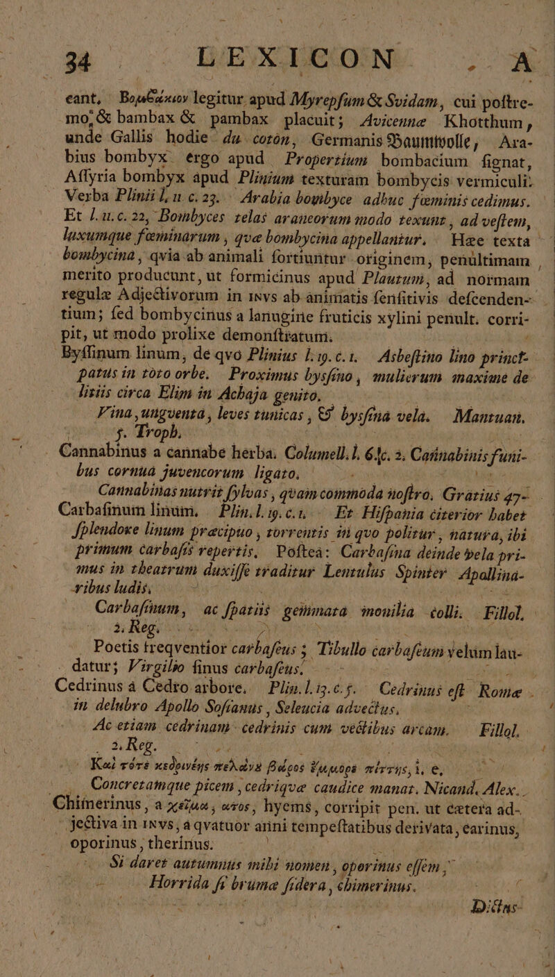 - x Ἂς se χων X eant, Bog legitur apud Myrepfum&amp; Svidam, cui poltre- .mo,&amp; bambax &amp; pambax placuit; Avwenne Khotthum , unde Gallis hodie ἐμ corón, Germanis Baumwolle, Ara- bius bombyx ergo apud Propertium bombacium fignat, . Aflyria bombyx apud Pligium texturam bombycis vermiculi: |. Verba Plinii lu.c.23..— Arabia boyibyce adhuc feminis cedimus. ὦ Et 1. 1.6.22, Bombyces zela$ araneorum modo texunt, adveflem, — luxumque feminarum , qve bombycina appellaniur. Hae texta bombycina , qvia ab animali fortiuntur originem, penültimam , - merito producunt, ut formicinus apud Plauzum, ad normam regule Adjectivorum in isvs ab-animatis (enfitivis defcenden- tium; fed bombycinus a lanugine fruticis xylini penult. corri- pit, ut modo prolixe demonftratum. ὯΝ ^ poa Byffinum linum, de qvo Plinius lıg.c.ı. Asbefliuo lino princt-- patus in toto orbe. — Proximus bysfeno , mulierum maxime de lizüs circa Elim in Achaja geuito. ὦ | iM Fina ‚ungventa, leves tunicas , c bysfina vela. Mantuan. 0008. Tropb, | KEN A . Cannabinus a cannabe herba. Columell.l. 64c. 2, Cannabinis funi- bus cornua juvencorum ligato, Cannabinasnutrit fylvas , quam commoda noflro, Grarins 4γ Carbafinum linum, Plin.lig.eu Ἐκ Hifpania eiterior babet Jplendoxe linum pracipuo , rorrentis si quo politur , narura, ibi primum carbafıs vepertis, Poftea: Carbafına deinde vela pri- mus in tbearrum duxiffe traditur. Lenzulus Spinter Apallina- ribus ludis. 2” | | RR ud Carbafmum, ac fpatiis geinmara monilia olli. Fille - . Poetis treqventior carbafeus ; Tibullo carbafeum yelum lau- . datur; Virgilio finus carbafeus, Ὁ Ly Cedrinus à Cedro.arbore, Plin.liz.c.5. Cedrinus eft Rome . in delubro Apollo Sofrauus , Seleucia advectus, 2x Ac etiam. cedrinam -cedrinis cum vedlibus arcam. Fillol. n deg. o ; TU URDU ᾿ Καὶ τότε κεδρινέης weidvs βάρος ἔμμορε πέττης, 1, C, a |. ,, Cencretamque picem ,cedriqve caudice manat. Nicand. Alex... Chiinerinus , a χείρα, wros, hyems, corripit pen. ut cetera ad- X je&amp;tiva in ınvs, à qvatuor anni tempeftatibus derivata, earinus, . oporinus, therinus. | ΤᾺ | Si daret autumnus mibi nomen , operinus effem | y Horrida fi bruma fidera , chimerinns. SEU JE Cw oki gt ] | Diätns-
