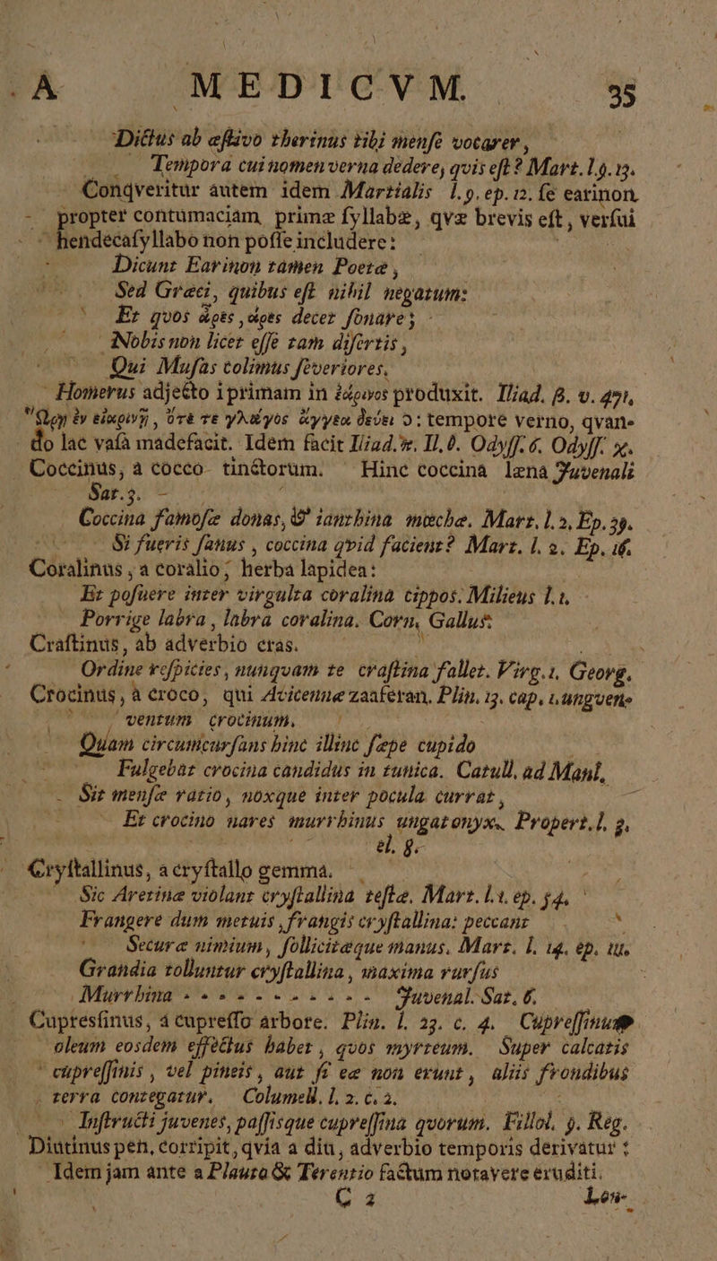 Diötus ab eflavo therinus tibi menfe votarer , 2o. Tempora cui nomen verna dedere, qvis eft ? Mart. 14.15. Conqveritur autem. idem Marzialis 1.5. ep. 12. fe earinon. à pre contumaciam, prime fyllabz, qve brevis eft , verfui Dicunz Earinon tamen Poeta , Sed Graci, quibus efl. nihil negazum: (o Er quos dots ὧρες decer fonares Ὁ Nobis non licet effe zam difertis , Qui Mufas colimus feveriores. : .. Homerus adje&amp;to iprimam in ädewes produxit. Iliad. B. v. 271, m ἐν εἰαρινῃ, ὅτε τε yu yos ἄγγεα δεύει Ὁ: tempore verno, qvarne o lae vafà madefacit. Idem facit I//ud.. I, 0. Odyf].6. Ody[. x. a à cocco- tin&amp;orum. ^ Hine coceina lena Fuvenali at.3. — ! Coca Famofz donas, © iauzbina. meche. Marr, 1.5, Ep. 25. m Si fueris fatus , cocina qvid facient? Marz. I. 2. Ep. if. Coralinus ‚a coralio; herba lapidea: Br pofuere inter virgulra coralina cippos: Milieus 1.1. - Porrige labra , labra coralina. Corn, Gallus Craftinus, ab adverbio cras. hr a Ordine refpicies, nunquam ze. craftina fallet. Virg.ı. Georg, Crocinus,à croco, qui Avitenn« zaaferan, Plin. i3. Cap, LUfig uet ( , ventum CFOCHIMMA | _ Quam circumcurfans binc illinc fepe cupido | | Fulgebar crocina candidus in zunica. Catull, ad Maul, - Sir menfe ratio, noxque inter pocula. currat , T — — Et crocino nares murrbinus ungatonyx, Propert], 2, , dg. 7 Cryftallinus, acryftallo gemma. ——— | 7 Sic Arerine violant eryftallina tefle, Mart. Li ep. ga, Frangere dum metuis ‚frangiscryftallina: ρούοαης 6. we Secure nimium, folliciteque manus, Mars. 1, 14. ep. iu. Grandia tolluntur cryftallina, maxima rurfus : | Murrhina «2 --2-.-.- Fuvenal. Sas, δ, oleum eosdem effeätus baber , quos myrreum. Super calcazis Ὁ eüpreffinis , vel pineis, aut fi ee non eruut, alüs frondibus . terra conzegatur. — Columelil. 1. 2. 6. a. | vc | Infiructi juvenes, paffisque cupreffina quorum. Fillol, 5. Reg. Idem jam ante a P/aura ὃς Terentio factum notayere eruditi. C 3 Lek