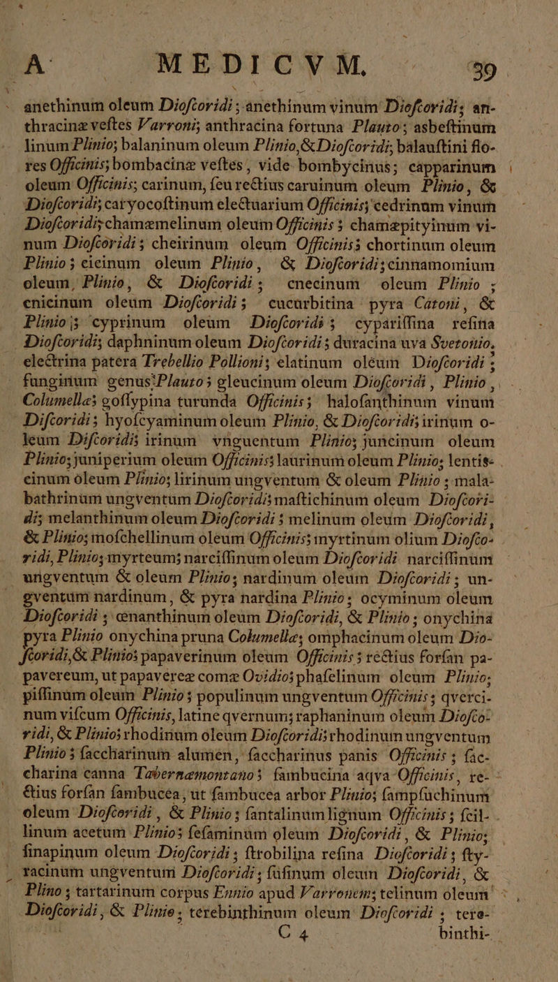 LI thracinz veftes 'arroni; anthracina fortuna. Plauto; asbeftinum linum P/inio; balaninum oleum P/inio,&amp; Dioftoridi; balauftini flo- res Officinis; bombacinz veftes, vide bombycinus; capparinum oleum Officinis; carinum, feu re&amp;tius caruinum oleum Plinio, &amp; Dioforidi, caryocoftinum electuarium Officinis; cedrinum vinum Dioftoridi;chamemelinum oleum Officinis $ chamaypityinum vi- num JDiofcoridi; cheirinum oleum Officinisà chortinum oleum Plinio eieinum oleum Plinio, ὃς Dioftoridi;cinnamomium oleum, Plinio, ὃς Dioforidi; cnecinum oleum Plinio ; enieinum oleum JDioftoridi; | cucarbitina - pyra Catoni, &amp; electrina patera Trebellio Pollioni; elatinum oleum Dioftoridi : funginum genus:P/auro5 gleucinum oleum Dioftoridi , Plinio , Columella; goflypina turunda Officinis; halofanthinum vinum Difcoridi; hyofcyaminum oleum Plinio, &amp; Diofeoridi; irinum o- leum Diftoridis irinum vnguentum Plnio; janeinum oleum Plinio; janiperium oleum Officiniss laurinum oleum Plinio; lentis: . einum óleum P/inio; lirinum ungventum &amp; oleum Plinio ; mala- bathrinam ungventum Dioforidismaftichinum oleum Diofcori- di; melanthinum oleum Dioftoridi 5 melinum oleum Diofeoridi ᾿ &amp; Plinio; mofchellinum oleum Officinis) myrtinum olium Diofo- vidi, Plinio, myrteum; narci(finum oleum Dioftoridi narciffinum ungventum &amp; oleum Plinio; nardinum oleum Dioftoridi ; un- gventum nardinum , &amp; pyra nardina Plinio; ocyminum oleum Diofeoridi , cenanthinum oleum Dioftoridi, &amp; Plinio; onychina pyra Plinio onychina pruna Columella; omphacinum oleum Dio- Koridi,&amp; Plinios papaverinum oleum Officinis 5 ré&amp;ius forfan pa- pavereum, ut papaverez comz Ovidio phafelinum oleum Plinio; piflinum oleum Plinio 5 populinum ungventum Officinis ; qverci- num vifcum Officinis, latine qvéernum; raphaninum oleum DDiofto: vidi, &amp; Plinio rhodirium oleum Dioftoridii rhodinum ungventum Plinio $ faccharinum alumen, faccharinus panis Ojfficznis ; fac- charina canna. Tabernemontanos fambucina aqva -Officinis, re- : &amp;ius forfan fambucea, ut fambucea arbor Plinio; fampfüchinum oleum Dioftoridi , &amp; Plinio; fantalinumlignum Officinis ; feil- - linum acetum P/inios fefaminum oleum Dioforidi, &amp; Plinio; finapinum oleum Dioftoridi ; ftrobilina refina Dieforidi ; fty- Plino ; tartarinum corpus Ennio apud Varronem; telinum oleum | Diofcoridi , ὃς Plinie , terebinthinum oleum Dioforidi ; tere- ens C 4 binthi-