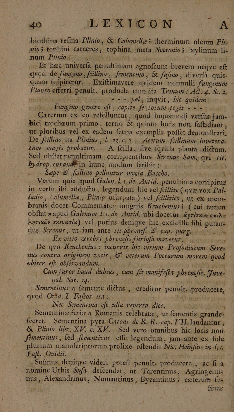 o o WEIN ^ A binthina tefina Plnio, ὃς Columella 3 therininum. oleum Ph: 41903 tophini carceres, tophina meta Sveronios xylinum li- αὐ Pin RN onines 1 εὐ Et hac. univerfa penultimam agnofcunt brevem neqve eft «vod. de fungino, feihino , fementino , &amp;-fufmo , diverfa quis- quam fufpicetur. . Exiftimavere qvidem nonnulli funginum Plauto efferri. penult. produ&amp;a cum ita. Trinum : Ad. 34. S6 node dide wb Fla “τς pol, inqvit, bic qvidem Fungino genere eff , capite. fe tout egit - «2o Czterum ex eo refelluntur, quod hujusmodi verfus: Jam- bici trochzum. primo , tertio &amp; qvinto locis non faftidiant;, ut pluribus vel ex eadem fcena exemplis poflet demonftrari, De füllino, ita. Plinius 4.23. 0.2. (Acetum: ‚feäillinum invetera- xum magis probarur. - A fcilla, five fqvilla planta dictum. ‚Sed obftat penultimam .corripientibus. Serenus Sam, qvi rit. bydrop. curandi in hune; σι, féxibit t single ct Sepe θ᾽ füllino pelluntur noxia Bacche, 6Ὸ΄. H Verum quia apud Galen. 1. 1. de. Antid. penultima corripitur ‚in verfu ibi addudto , legendum hic vel/Gllite ( qve vox Pal- ladio ,. Columelle., Plinio ufarpata ) vel feillirico , ut ex mem- branis docet Commentator infignis Keuchenins 5 (cui tamen. obftat η apud Galenum. I. 1. de Antid. ubi docetur, Zerisauv osx. - (0 λητικῶν orevacie) vel potius deniqve hic excidiffe fibi putans. dus Serenus , ut Jam ante riz pbrenef. © cap. purg. ὦ. Ὁ o. 0 „Ex vitio cerebri phrenefis, furiofa mevetur. |... m. De qvo Keuchenius.: incurrir bic vitium Profodiatum ‚Sere- nus contra originem vocis , &amp; veterum. Poetarum morem. quod. obiter. eft obferoandum. ς΄. τ. ἡ Ὁ ees senem Cum furor baud. dubius , cum fit manifefba phrenefis. Fuve- naL Sat. 14. PALA ER) | c'oytr xis - Semenzinus: a. femente dictus „ creditur penult. producere, - qvod. Qc£2. 1 Faftor ita :.. T Mer Peiner 2o c Nec Sementina eft. ulla veperta. dies, digi a0 ἴοϑς . Sementinz ferie ἃ Romanis celebrate, ut fementis grande- feeret. Sementina pyra Cazoni de R.R.-cap. VH.laudantur j &amp; Plinio lix. XV. c. XV. Sed vero omnibus hic locis non Jémenzinus , fed. fementivus effe. legendum , jam-ante ex fide Laft. Ovidii. | , EN  | | τὰν Sufinus, deniqve videri poteft penult. producere , ac fi a romine Urbis δῷ defcendat , ut -Tarentinus, Agringenti- ‚ nus, Alexandrinus, Numantinus, Byzantinus3 caeterum fu: finus &amp; ty nur
