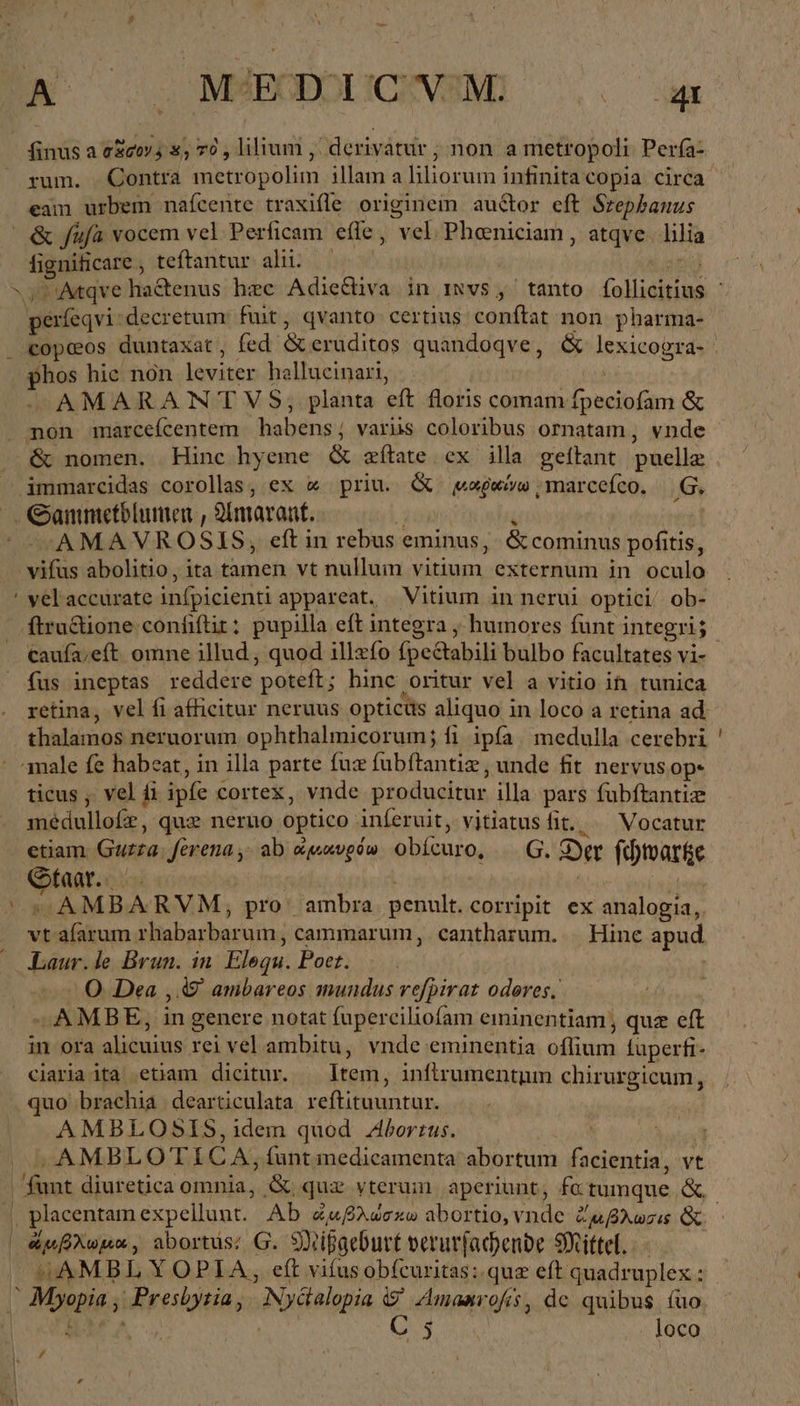 finus a σῶσον, 8, 70 , lilium Ἂ derivatur ;non a metropoli Perfa- rum. Contra metropolim illam a liliorum infinita copia circa eam urbem naícente traxifle originem auctor eft Srepbanus &amp; {μὰ vocem vel Perficam effe, vel. Pheniciam , atqve. lilia fignificare , teftantur alii. us perfeqvi:decretum: fuit, qvanto certius conftat non pharma- phos hie non leviter hallucinari, AMARANTVS, planta eft floris comam fpeciofam ἃς &amp; nomen. Hinc hyeme &amp; zftate ex illa geítant puelle immarcidas corollas, ex « priu. &amp; waseivw ‚marccefco. Ο, AMAVROSIS, eft in rebus eminus, &amp; cominus pofitis, vifus abolitio, ita tamen vt nullum vitium externum in oculo velaccurate infpicienti appareat. Vitium in nerui optici ob- caufa;eft omne illud, quod illzfo fpe&amp;tabili bulbo facultates vi- thalamos neruorum ophthalmicorum; fi ipfa. medulla cerebri ticus , vel ii ipfe cortex, vnde producitur illa pars fubftantiz médullofrz, quz nerno optico inferuit, vitiatusfit.. ^ Vocatur etiam. Guzza. ferena,; ab awevpow obícuro, — G. Der (d)tvar&amp;e Qfaar..—— | | Ä Ki vt afarum rhabarbarum, cammarum, cantharum. Hine apud Laur.le Brun. in Elequ. Poet. | O. Dea , 49 ambareos mundus vefpirat odores. —AMBE, in genere notat fuperciliofam eminentiam; quz eft in ora alicuius rei vel ambitu, vnde eminentia oflium füperfi- ciariaita etiam dicitur. — Item, infirumentum chirurgicum, quo brachia dearticulata reftituuntur. AMBLOSIS,1dem quod Aborrus. ! ‚AMBLOTICA, funt medicamenta abortum facientia, vt 4AMBL YOPIA, eft vifusobícuritas: quz eft quadruplex : * C 5 loco #