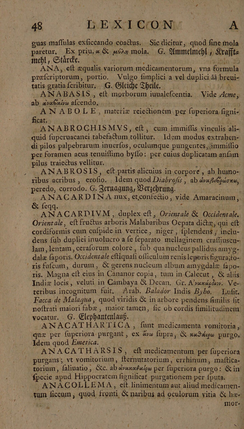 - guas maflulas exficcando coa&amp;us. — Sic dicitur, quod fine mola paretur, Ex priu, « &amp; ion mola. 6. Simmelmepl , Srefite mehl, Stärde 2. ANA,.elt equalis variorum medicamentorum, vna ἘΜΉΝ ΙΝ, prefcriptorum, portio. Vulgo, fimplici a vel duplicia áà breni- tatis gratia fcribitur, 6. Gleiche Theile. ANABAS IS , eft morborum iuualefcentia, Vide eus ab ὠναθαίνω alcendo, 4 r ANABOLE, materiz reiedlioném per fuperiora. figni- | cat. ANA BROCHIS MVS, et. cum immiflis vinculis ali- quid füperuacanei tabefactum tollitur. Idem modus extrahen- di pilos palpebrarum inuerfos, oculumque pungentes,‚immiflio per foramen aeus tenuiflimo bylo: per cuius s duplicatam anfam pilus traiectus vellitur, ANABROSIS, eft partis alicuius in corpore 'ab humo- ribus acribus , erofio. . ldem quod Diabrofís , ab draft párxu, peredo, corrodo. G. Zernagung, Verzehrung. Ἶ ANACARDINA nux, etconfectio, vide ans acinum, &amp; feqq ANACARDIVM, edid elt. Orientale &amp; ΑΚ Orientale, eft fru&amp;us arboris Malabaribus Oepata di&amp;z, qui eft cordiformis cum cufpide in vertice, niger ; fplendent , / inclu- dens füb dupliei inuolucro a fe (e parato mellaginem craffiuscu- lam , lentam, ceraforum colore, fub qua nucleus pallidus amyg- das faporis. Occidentale eftiquafi oflieulum renis leporis figura; yu xis. Magna. eit eius in Chasnur copia, tum in-Calecut , &amp; aliis Indiz locis, veluti in Cambaya ὧς Decan. Gr. Αἰγάκ μόνον. Ve- teribus incognitum fuit, Arab, Balador Indis Byho. Luft. Facca de Malaqua, quod viridis &amp; in arbore pendens funilis fit noftrati maiori fabz , maior tamen, fic ob cordis fimilitdinem |] vocatur. 6. lepbanteulauf. | ' Pea hr ANACATHARTICA, funt Rs Eat vomitoria , que per fuperiora purgant , ex dpa fupra, &amp; ph purgo. ‚ANACATHARSIS;, ef medicamentum per Bea purgans; vt vomitorium , fernuratorium , errhinum, maftica- torium, faliuatio , &amp;c. ab οὐνουκοιθοίρω per füperiora purgo: &amp;in fpecie apud Hippocratem fignificat purgationem per íputa. ANACOLLEMA, eít linimentum aut aliud medicamen- ‚sum ficcum , quad, fronti, &amp; naribus ad oculorum vitia &amp; hz- mor-