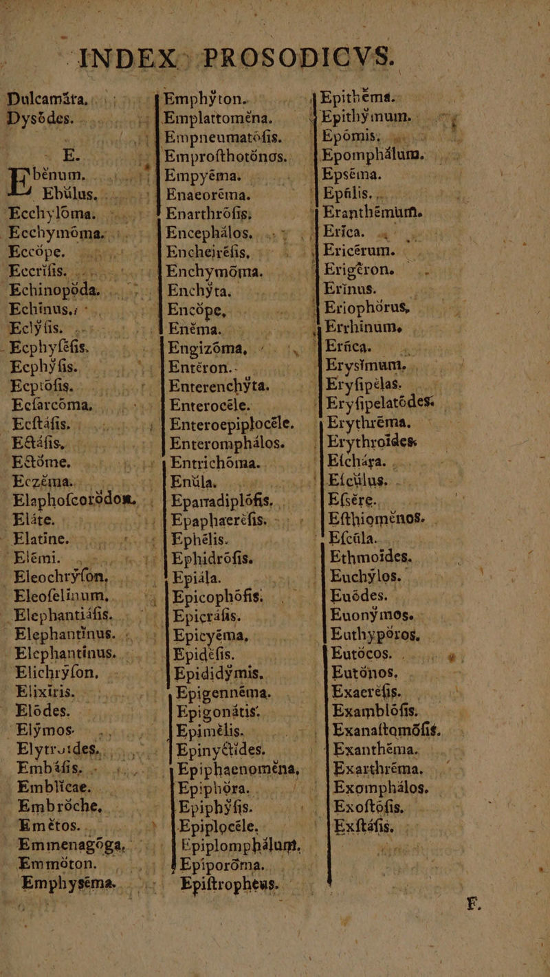 $Emphyton.. | T Ἐρίη ἔπιε: Dysödes. .. ;;|Emplatoména. — 4Epithymum. B o „ılEmpneumatöfis. | |Epomis. .. RW. Bein 4} Emprofthotönos. Epomphálum. uA benum. |... 1 Empyéma. Epséima. Ebülus. .. ; | Enaeoréma. '| Epälis. ,. Ecchylóma. τ # Enarthröfis, ! Eranthémüm. .Ecchymóma, |. | |Encephálos. ..; ;JErica «| Eccöpe. |. | Encheiréfis, .- . |Ericérum. . SEccrifis: 2485s ΚΣ, Enchymöma. jErigeron. . Enchyta. | Erinus. ^ | Encópe, ^. Eriophörus, Eclyüs. . ..:1 Enéma. (qq Errhinum, - Ecphyfeßis, , .]|Engizóma, . , [Erüca. N Eephyfis. “ |Entéron.- |Erysimum. .. Ecptofis. t: | Enterenchyta. Eryfipelas. Ecíarcoma, | |... } Enterocäle. |Eryfipelatódes. — Ecftáfis. Enteroepiptocele. | Erythréma. -Ἐδάῃς,. Enteromphälos. | Erythroides E8óme. j Entrichóma. . ‚[Eichara. ... Eczéma. | Enüla. Ut / ἰ Eícülus. Eo Elephofcoiidow, | | Epamadiplöfis. , |Efsére.. Eláte. :; | Epaphaerehis: » > » [Efthiomenos. | - Elatine. τ °5 | Ephelis. ', Efcüla. Elémi. „>... « 17 |Ephidrofis. ‚| Ethmoides. Eleochtryfon, 6 V Epiála. cio } Euchylos. Eleofelinum,.— '; Epicophófi; , |Euödes. ..Elephantiáfis. | ' | | Epicráfis. Euonymos. . Elephantinus. AA Epicyéma, m Euthypöros, T - Elephantinus. ᾿ | Epidéfis. Eutócos. .. Elichryfon. | Epididymis. Eutónos. Elixiris. .... , | ,Epigennéma. . ^ |Exaereüs. . - Elodes. Epigonätis, 1 Examblöfis. Elymos- ac Epimilis. ον τς }Exanaftamöfit. Elytridefsi, | Epiny&amp;ides. | | Exanthéma. Embáífis. vis ‚ıEpiphaenomena, — | Exarthréma. Embiicae. ΓΝ Epiphóra. . |. « |Exomphálos. Embróche, | | |Epiphyfis τῪο΄΄ |Exoftofis. Emétos.. 5» |Epiplocéle. - | |Exftáfis. - Emmöton. , ,. #Epiporöma. |. . Emphyséema . .. Epiítrophews. --