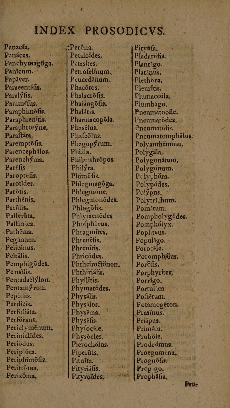 INDEX PROSODICVS. pe. Panacéa, tPeróna. | qPityáfa, ὦ Panäces. |... |Petaloides. | | Pladaröfis. Panchymagóga. ὦ | Petasites. Plantigo.. Panicum. || Petrofelinum. |Platánus, Papiver. !| peces. Plethora, Paraeentéfis. Phacötos. Pleurítis. Paralyfis. ^^ - } Phalacröfis. ‚| Plumaceöla, ' Parainéfus, - Phalangófis, | Plumbágo. Paraphimófis, Phaläris. | Pneumatocele. Paraphrenitis. | Pharnacopóla. |Pneumatödes, | Paraphrosyne, | Phaselus. Pneumatófis. Paraítáta, | Phafeölus. | Pncumatomphálus.: Paremptöfis. Phagopyrum, Polyanthémuin, Parencephálos. Phiila. Polygila. Parenchj ma, Philanthrópos. Polygonátum, Paréfis. Philyra. Polygónum. Paroptefis. | Phimöfis. Polyphöra. Parotides. |Phlegmagoga, — — Polypödes. | Parötis. | Phlegmone. Poly pus. Parthénis, Phlegmonódes. Polytrichum. . Parilis. ‚Phlegöfis. Pomitum. Pafferina, Phlytaenödes | Pompholygóde&amp;. Paftinica. Phofphörus. | Pomphölyx. .Pathéma. Phragmites, ., | Popliteus. Pegánum. Phrenéfis. ἢ .| Populägo. - - Pelicänus. : | Phrenitis. Porocele. Pelkälis. - | Phricodes. ! Poromphälus, Pemphigödes. Phtheiro&amp;tónon, Poröfis. . Pensilis, ^» |Phthiriáfis, Porphyrites, Pentadattylon. . Phyllitis. Porrigo, Pentamy ron, Phymatödes. Portulica. x Pepönis. Physälis, .| Pofsetum. Perdicis, Physälos, Potamog&amp;ton. Perfoliita. 4 Physena, | | Prasínus. Perfórans. Physéfis. - | Priapus. Periclyménum, Phyfoc&amp;le. | Primüla. Perinictides. Physócles. Proböle, - Periödus. Pierochölus. Prodrömus. Peripiöca. Piperitis, . |Proegumina, Periphimófis. | Pituita. | Prognöfie; Perittóma, Pityriäfis, ^ ^' Prop go — Perizoma. Pityroides, NN |Prophäfi $,