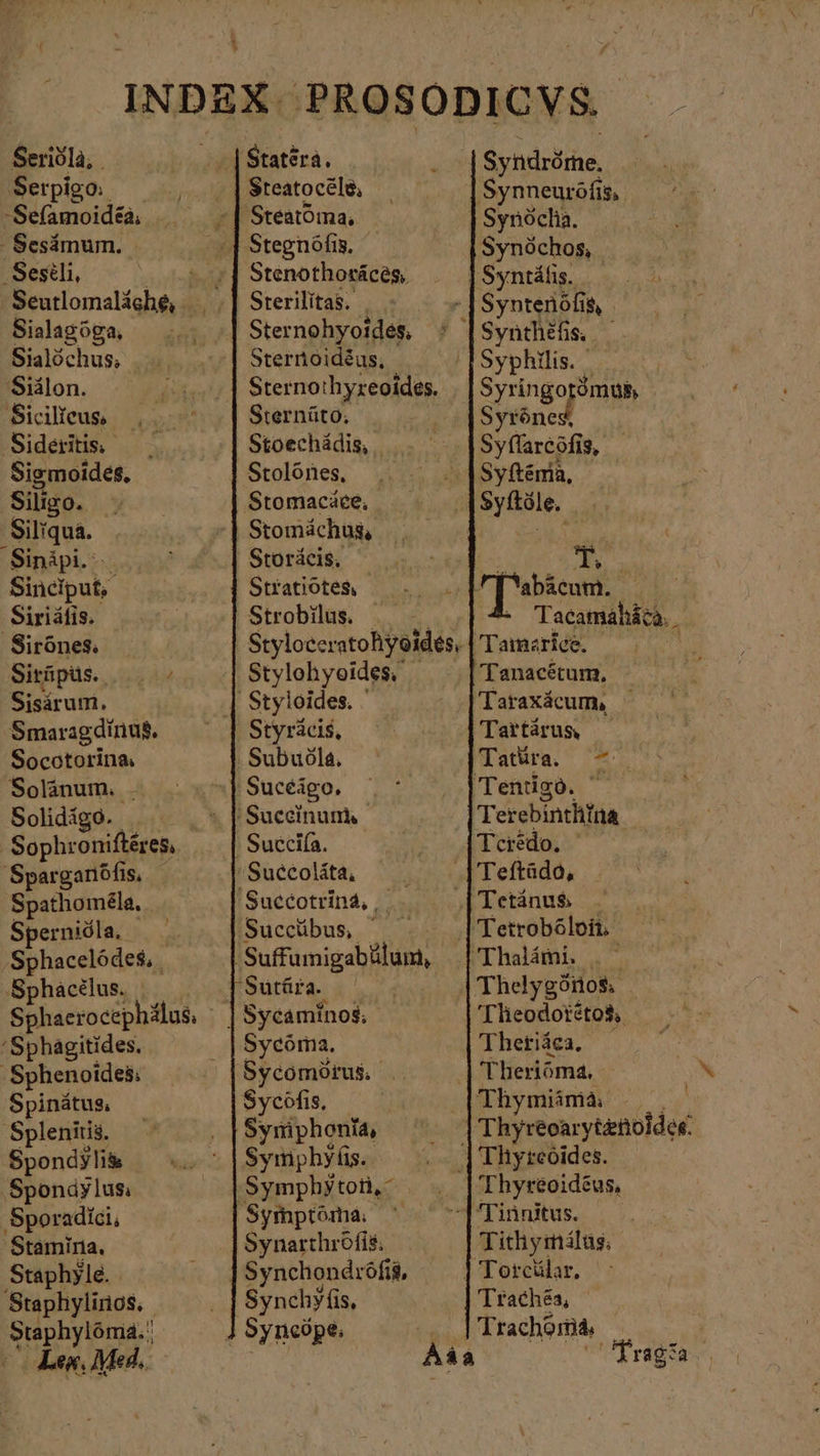 INDEX. PROSODICVS. | Statsra. Syndröme, Serpigo: | Steatocéle, ‚Synneuröfi: 15; -Sefamoidea, >| Steatöına. | Synöcha. , Sesämum. E Stegnofis. Synóchos, -Sesili, — t y] Stenothoräces, Syntáfis. | Seutlomaläche, ‚| Sterilitas. | . Syntenófis, Sialagöga, +] Sternohyoides : Synthéfis, | Sialöchus, „| Sternoidéas, Syphilis. 'Siälon. Sternothyreoides. Syringo ómu&amp; Sicilieus, Sternüto, Syröned Sideritis, _ Stoechádis, | Syflarcöfis, Sigmoides, Stolönes, Syftema, Silizo. 3 Stomacáce, Syfítóle. Siliqua. Stomáchus, MR, ‚Sinäpi. Storácis, : T. Sinciput,. Statiote$ — ... Term. WoW ‚Siriäfis. Strobilus. Tacamaháca. Sirönes: | Styloccratohyoides, | Tamariee. Ä Siräpüs.. 0. Stylohyoides. 'Tanacétum, Sisárum. Styloides. ἡ Taraxácum, Smaragdirius. Styrácis, Tartárus, Socotorina. . Subuóla. Tatüra. =. Solánum. . ' Sucéágo. 'Tenigo. ἡ Solidigo. . .* PSuceinums. Terebinthina | Sophroniftéres, |! Succiía. Teredo. ἡ Sparganófis, 'Suecoláta, — . Teftädo, Spathoméla. 'Succotriná4, |. |Tetánu$ _ Spernióla, Succübus ^ . |Tetrobóloit Sphacelödes, , 'Sufumigabälum, | Thalämi. . Sphacelus. [Sutüra. ὦ Thelygönos Sphaerocephilus, | | Sycaminos; 'Tlieodotétos, ‘Sphagitides, Sycöma. Thetiäea. ὁ ‚Sphenoides; Sycomorus | Theriöma, Spinátus, Sycöfis, Thymiimà .. | — Splenitis. Symphonia, | Thyreoarytznoldee. Spondyli&amp; Symphyfis. | Thyrcoides. ‚Spondylus: ‚Symphytoii,- 'Thyréoidéus, ‚Sporadici, Symptóma, ^ 1 Tinnitus. 'Stamiria. Synarthröfis, Tithymálas; Staphylé. Synchondrófi&amp;, | Toreülar. Staphylinos. Synchy (is, Trachéa, REY Syncópe, ]'Trachomá, $